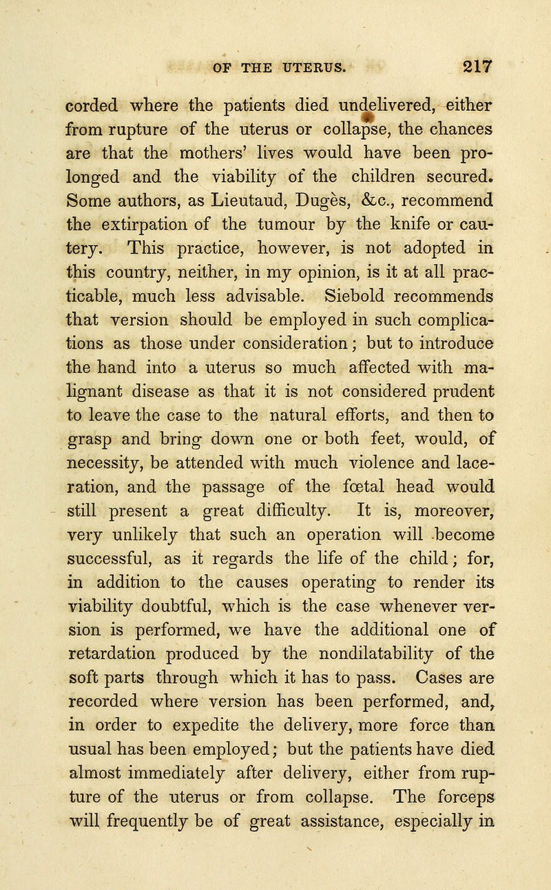 corded where the patients died undelivered, either from rupture of the uterus or collapse, the chances are that the mothers' lives would have been pro- longed and the viability of the children secured. Some authors, as Lieutaud, Duges, &c, recommend the extirpation of the tumour by the knife or cau- tery. This practice, however, is not adopted in this country, neither, in my opinion, is it at all prac- ticable, much less advisable. Siebold recommends that version should be employed in such complica- tions as those under consideration; but to introduce the hand into a uterus so much affected with ma- lignant disease as that it is not considered prudent to leave the case to the natural efforts, and then to grasp and bring down one or both feet, would, of necessity, be attended with much violence and lace- ration, and the passage of the foetal head would still present a great difficulty. It is, moreover, very unlikely that such an operation will become successful, as it regards the life of the child; for, in addition to the causes operating to render its viability doubtful, which is the case whenever ver- sion is performed, we have the additional one of retardation produced by the nondilatability of the soft parts through which it has to pass. Cases are recorded where version has been performed, and, in order to expedite the delivery, more force than usual has been employed; but the patients have died almost immediately after delivery, either from rup- ture of the uterus or from collapse. The forceps will frequently be of great assistance, especially in
