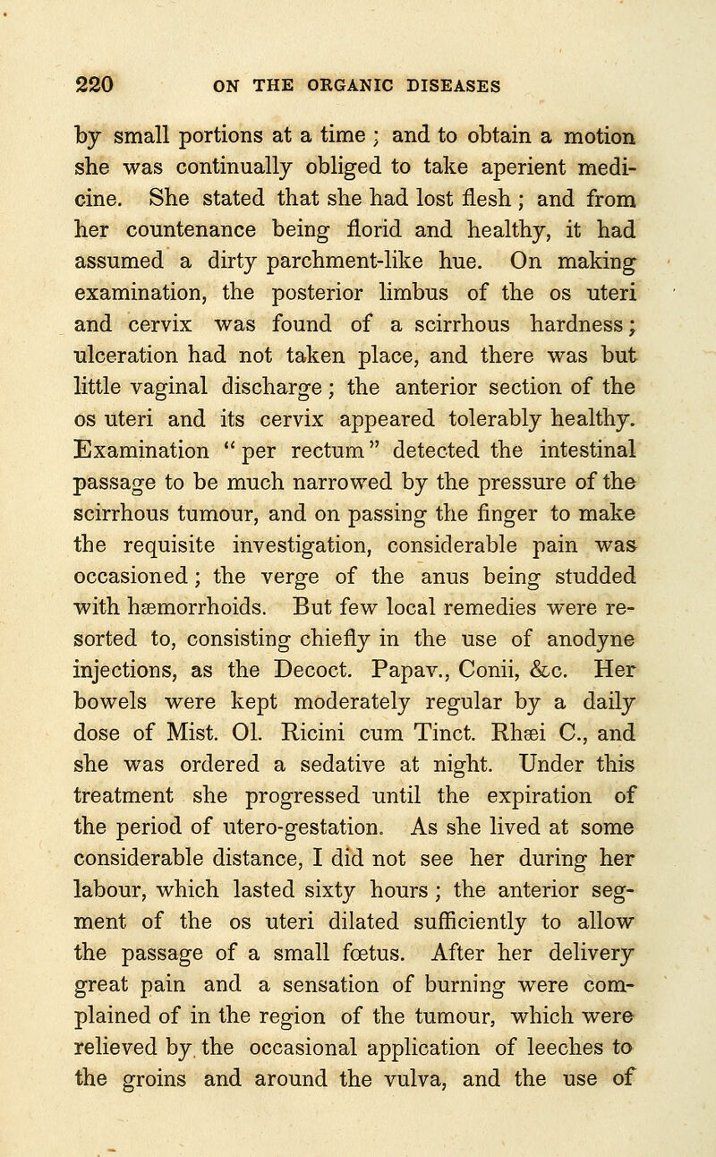 by small portions at a time ; and to obtain a motion she was continually obliged to take aperient medi- cine. She stated that she had lost flesh ; and from her countenance being florid and healthy, it had assumed a dirty parchment-like hue. On making examination, the posterior limbus of the os uteri and cervix was found of a scirrhous hardness; ulceration had not taken place, and there was but little vaginal discharge; the anterior section of the os uteri and its cervix appeared tolerably healthy. Examination  per rectum detected the intestinal passage to be much narrowed by the pressure of the scirrhous tumour, and on passing the finger to make the requisite investigation, considerable pain was occasioned; the verge of the anus being studded with haemorrhoids. But few local remedies were re- sorted to, consisting chiefly in the use of anodyne injections, as the Decoct. Papav., Conii, &c. Her bowels were kept moderately regular by a daily dose of Mist. 01. Ricini cum Tinct. Rhsei C, and she was ordered a sedative at night. Under this treatment she progressed until the expiration of the period of utero-gestation. As she lived at some considerable distance, I did not see her during her labour, which lasted sixty hours; the anterior seg- ment of the os uteri dilated sufficiently to allow the passage of a small foetus. After her delivery great pain and a sensation of burning were com- plained of in the region of the tumour, which were relieved by the occasional application of leeches to the groins and around the vulva, and the use of