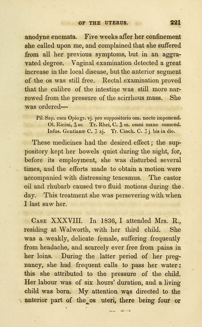 anodyne enemata. Five weeks after her confinement she called upon me, and complained that she suffered from all her previous symptoms, but in an aggra- vated degree. Vaginal examination detected a great increase in the local disease, but the anterior segment of the os was still free. Rectal examination proved that the calibre of the intestine was still more nar- rowed from the pressure of the scirrhous mass. She was ordered— Pil. Sap. cum Opiogr. vj. pro suppositorio om. nocte imponend. 01. Ricini, 5 ss. Tr. Rhei, C. 3 ss. omni mane sumend. Infus. Gentianse C. 3 xj. Tr. Cinch. C. 3 j. bis in die. These medicines had the desired effect; the sup- pository kept her bowels quiet during the night, for, before its employment, she was disturbed several times, and the efforts made to obtain a motion were accompanied with distressing tenesmus. The castor oil and rhubarb caused two fluid motions during the day. This treatment she was persevering with when I last saw her. Case XXXVIII. In 1836, I attended Mrs. R., residing at Walworth, with her third child. She was a weakly, delicate female, suffering frequently from headache, and scarcely ever free from pains in her loins. During the latter period of her preg- nancy, she had frequent calls to pass her water: this she attributed to the pressure of the child. Her labour was of six hours' duration, and a living child was born. My attention was directed to the anterior part of the^os uteri, there being four or