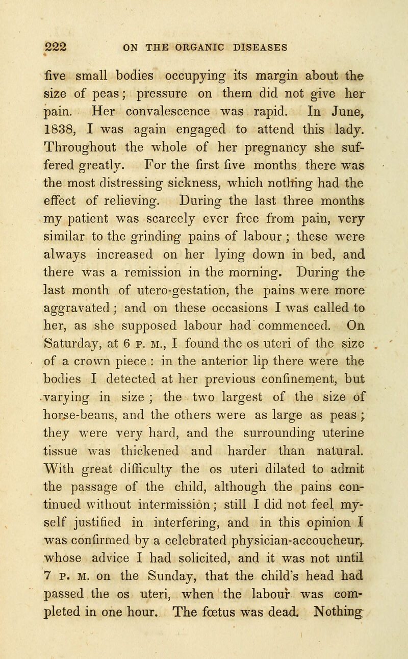 five small bodies occupying its margin about the size of peas; pressure on them did not give her pain. Her convalescence was rapid. In June, 1838, I was again engaged to attend this lady. Throughout the whole of her pregnancy she suf- fered greatly. For the first five months there was the most distressing sickness, which nothing had the effect of relieving. During the last three months my patient was scarcely ever free from pain, very similar to the grinding pains of labour; these were always increased on her lying down in bed, and there was a remission in the morning. During the last month of utero-gestation, the pains were more aggravated; and on these occasions I was called to her, as she supposed labour had commenced. On Saturday, at 6 p. m., I found the os uteri of the size of a crown piece : in the anterior lip there were the bodies I detected at her previous confinement, but •varying in size ; the two largest of the size of horse-beans, and the others were as large as peas ; they were very hard, and the surrounding uterine tissue was thickened and harder than natural. With great difficulty the os uteri dilated to admit the passage of the child, although the pains con- tinued without intermission; still I did not feel my- self justified in interfering, and in this opinion I was confirmed by a celebrated physician-accoucheur, whose advice I had solicited, and it was not until 7 p. m. on the Sunday, that the child's head had passed the os uteri, when the labour was com- pleted in one hour. The foetus was dead. Nothing;