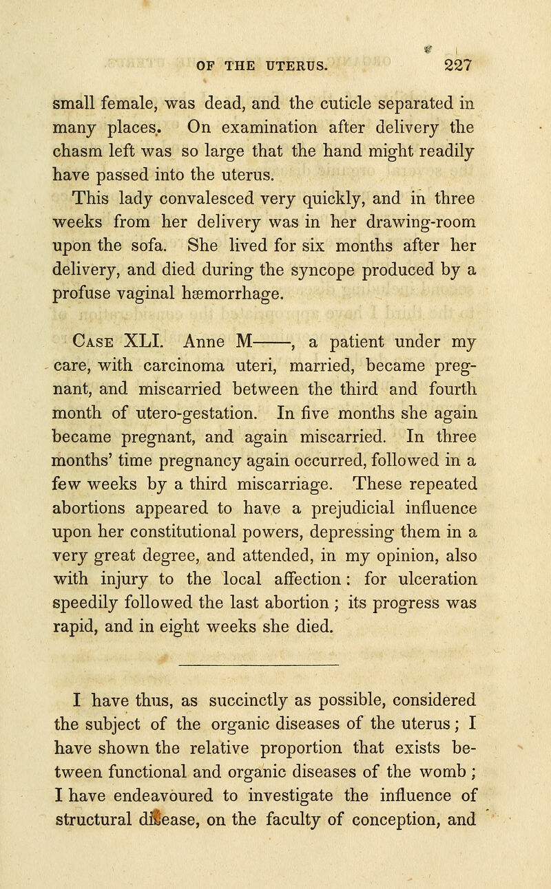 small female, was dead, and the cuticle separated in many places. On examination after delivery the chasm left was so large that the hand might readily have passed into the uterus. This lady convalesced very quickly, and in three weeks from her delivery was in her drawing-room upon the sofa. She lived for six months after her delivery, and died during the syncope produced by a profuse vaginal hemorrhage. Case XLI. Anne M , a patient under my care, with carcinoma uteri, married, became preg- nant, and miscarried between the third and fourth month of utero-gestation. In five months she again became pregnant, and again miscarried. In three months' time pregnancy again occurred, followed in a few weeks by a third miscarriage. These repeated abortions appeared to have a prejudicial influence upon her constitutional powers, depressing them in a very great degree, and attended, in my opinion, also with injury to the local affection: for ulceration speedily followed the last abortion ; its progress was rapid, and in eight weeks she died. I have thus, as succinctly as possible, considered the subject of the organic diseases of the uterus; I have shown the relative proportion that exists be- tween functional and organic diseases of the womb ; I have endeavoured to investigate the influence of structural dilease, on the faculty of conception, and