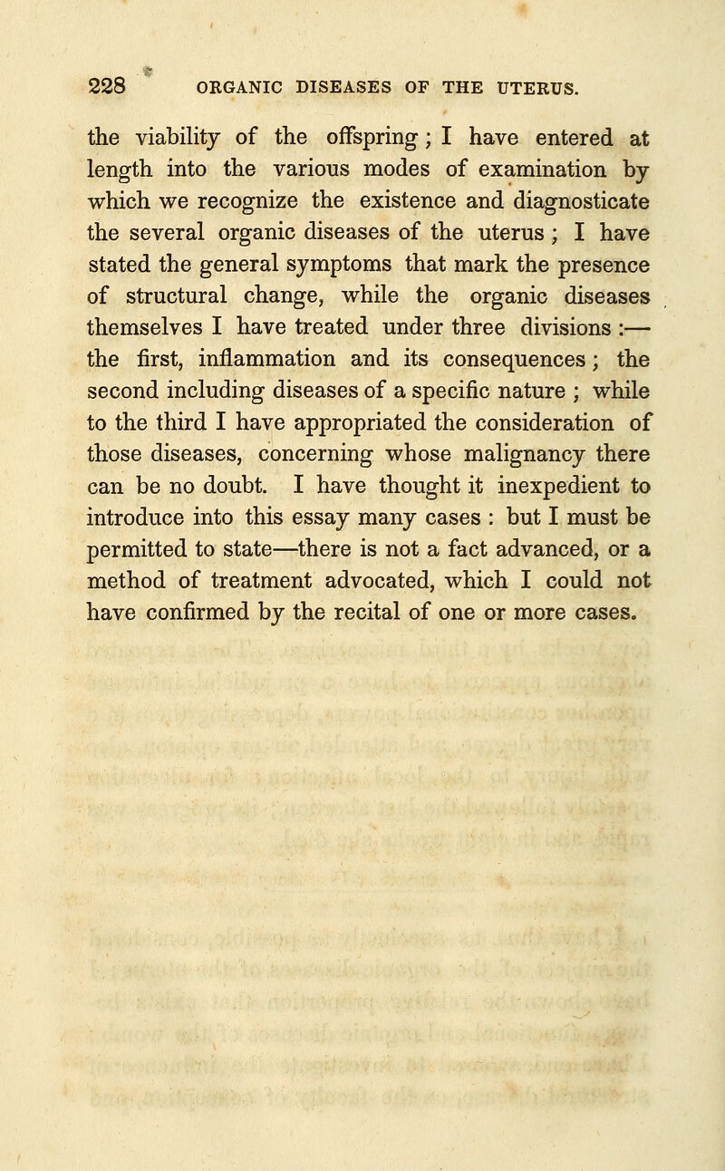 the viability of the offspring; I have entered at length into the various modes of examination by which we recognize the existence and diagnosticate the several organic diseases of the uterus ; I have stated the general symptoms that mark the presence of structural change, while the organic diseases themselves I have treated under three divisions :— the first, inflammation and its consequences; the second including diseases of a specific nature ; while to the third I have appropriated the consideration of those diseases, concerning whose malignancy there can be no doubt. I have thought it inexpedient to introduce into this essay many cases : but I must be permitted to state—there is not a fact advanced, or a method of treatment advocated, which I could not have confirmed by the recital of one or more cases.