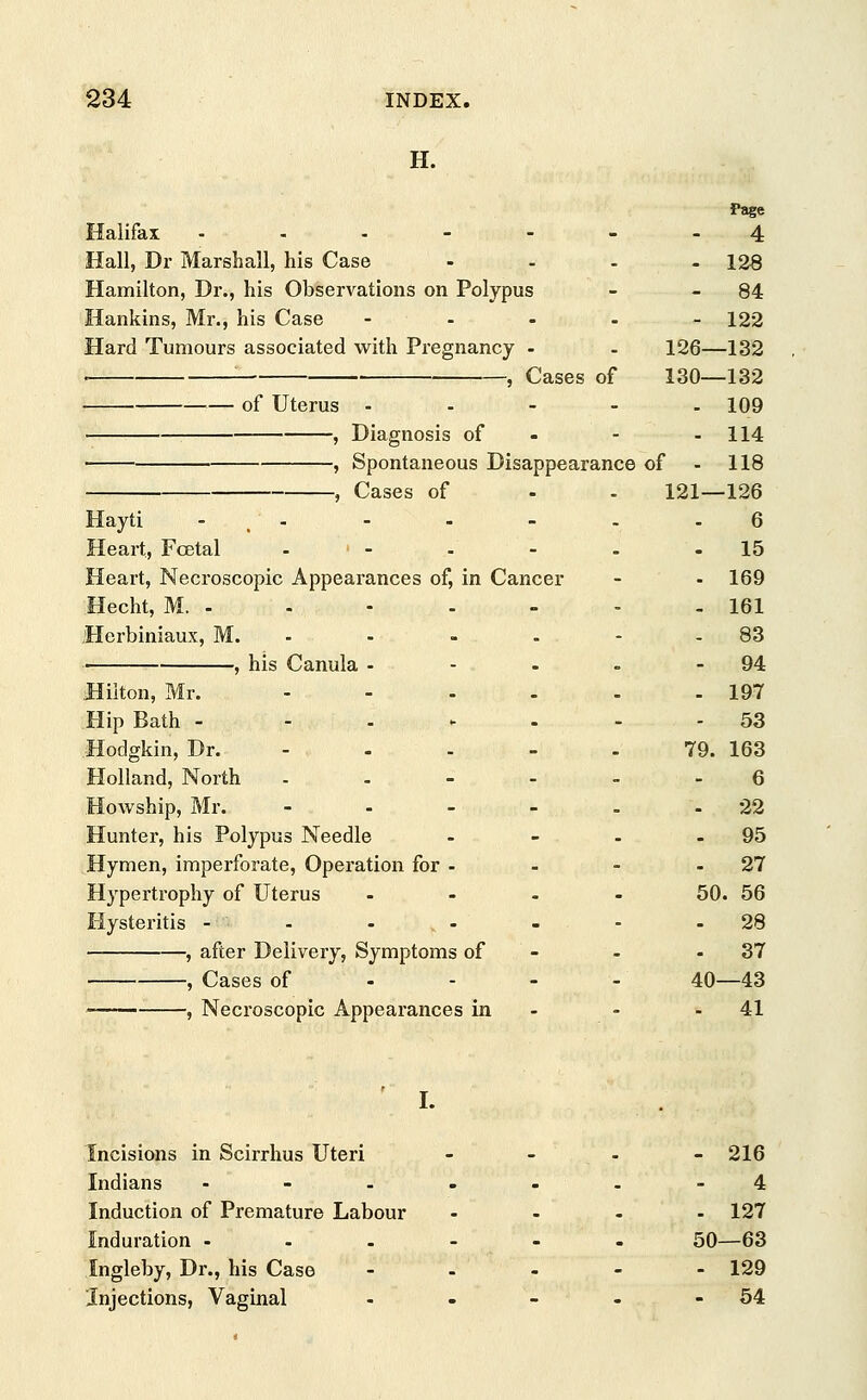 H. Page Halifax ...----4 Hall, Dr Marshall, his Case - - - - 128 Hamilton, Dr., his Observations on Polypus - 84 Hankins, Mr., his Case .... - 122 Hard Tumours associated with Pregnancy - - 126—132 : , Cases of 130—132 • — of Uterus - - - - - 109 , Diagnosis of - - 114 , Spontaneous Disappearance of - 118 , Cases of - - 121—126 Hayti -'../- - - - - 6 Heart, Fcetal » - - - - 15 Heart, Necroscopic Appearances of, in Cancer - - 169 Hecht, M. - - - - - - - 161 Herbiniaux, M. - - - - 83 ■ , his Canula - - - - 94 Hilton, Mr. - - - - - - 197 Hip Bath - ...... 53 Hodgkin, Dr. - - - - .79. 163 Holland, North ..---- 6 Howship, Mr. ..... 22 Hunter, his Polypus Needle - - - - 95 Hymen, imperforate, Operation for - - - - 27 Hypertrophy of Uterus .... 50. 56 Hysteritis - - - - - - 28 , after Delivery, Symptoms of - 37 , Cases of 40—43 , Necroscopic Appearances in - - 41 . I- Incisions in Scirrhus Uteri - - - - 216 Indians .-.--.-4 Induction of Premature Labour .... 127 Induration ...... 50—63 Ingleby, Dr., his Case .... - 129 Injections, Vaginal - - - - 54