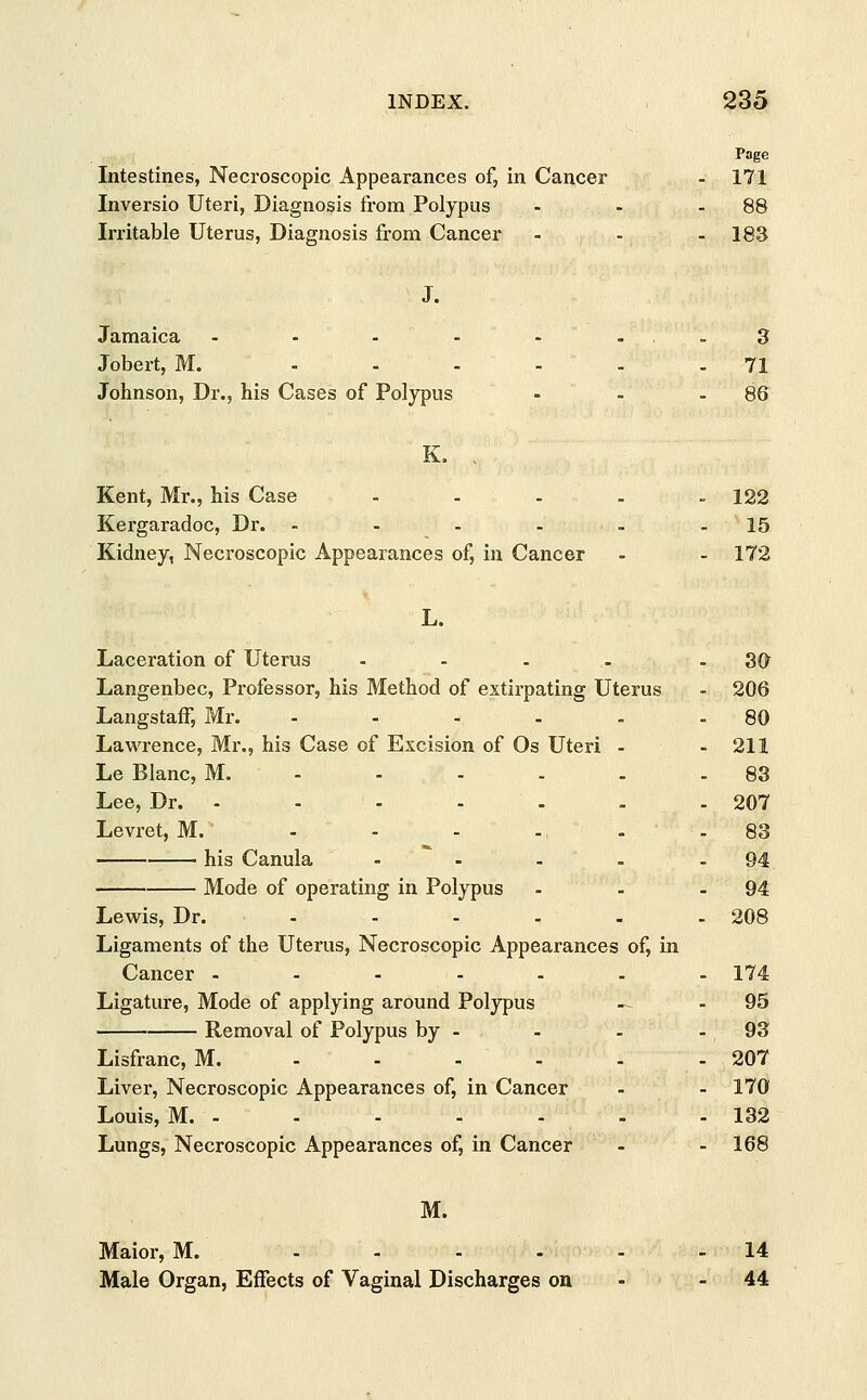 Page Intestines, Necroscopic Appearances of, in Cancer - 171 Inversio Uteri, Diagnosis from Polypus - - -88 Irritable Uterus, Diagnosis from Cancer - - - 183 J. Jamaica - - - - - ...3 Jobert, M. ...... 71 Johnson, Dr., his Cases of Polypus - - 86 K. . Kent, Mr., his Case - - - . - 122 Kergaradoc, Dr. - - - - - - 15 Kidney, Necroscopic Appearances of, in Cancer - - 172 L. Laceration of Uterus .... - 30 Langenbec, Professor, his Method of extirpating Uterus - 206 Langstaff, Mr. - - - - 80 Lawrence, Mr., his Case of Excision of Os Uteri - - 211 Le Blanc, M. - - - - - - 83 Lee, Dr. - - - - - - -207 Levret, M. .... . . 83 ■ his Canula - - - . - 94 Mode of operating in Polypus - - - 94 Lewis, Dr. ...... 208 Ligaments of the Uterus, Necroscopic Appearances of, in Cancer ------- 174 Ligature, Mode of applying around Polypus ' -1 - 95 Removal of Polypus by - - - - 93 Lisfranc, M. ------ 207 Liver, Necroscopic Appearances of, in Cancer - - 170 Louis, M. - - - - - - - 132 Lungs, Necroscopic Appearances of, in Cancer - - 168 M. Maior, M. - - - - - - 14 Male Organ, Effects of Vaginal Discharges on - 44