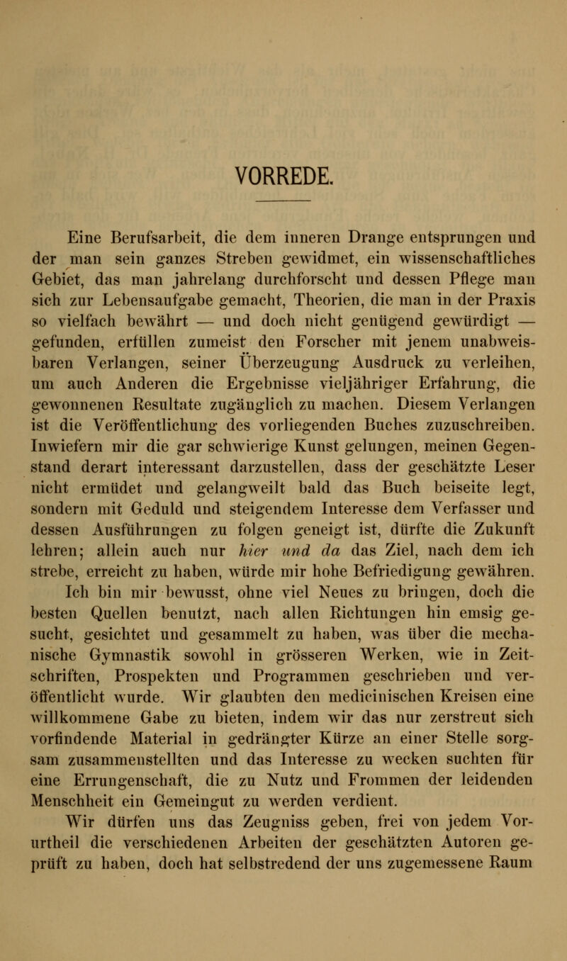 VORREDE. Eine Berufsarbeit, die dem inneren Drange entsprungen und der man sein ganzes Streben gewidmet, ein wissenschaftliches Gebiet, das man jahrelang durchforscht und dessen Pflege man sich zur Lebensaufgabe gemacht, Theorien, die man in der Praxis so vielfach bewährt — und doch nicht genügend gewürdigt — gefunden, erfüllen zumeist den Forscher mit jenem unabweis- baren Verlangen, seiner Überzeugung Ausdruck zu verleihen, um auch Anderen die Ergebnisse vieljähriger Erfahrung, die gewonnenen Kesultate zugänglich zu machen. Diesem Verlangen ist die Veröffentlichung des vorliegenden Buches zuzuschreiben. Inwiefern mir die gar schwierige Kunst gelungen, meinen Gegen- stand derart interessant darzustellen, dass der geschätzte Leser nicht ermüdet und gelangweilt bald das Buch beiseite legt, sondern mit Geduld und steigendem Interesse dem Verfasser und dessen Ausführungen zu folgen geneigt ist, dürfte die Zukunft lehren; allein auch nur hier und da das Ziel, nach dem ich strebe, erreicht zu haben, würde mir hohe Befriedigung gewähren. Ich bin mir bewusst, ohne viel Neues zu bringen, doch die besten Quellen benutzt, nach allen Richtungen hin emsig ge- sucht, gesichtet und gesammelt zu haben, was über die mecha- nische Gymnastik sowohl in grösseren Werken, wie in Zeit- schriften, Prospekten und Programmen geschrieben und ver- öffentlicht wurde. Wir glaubten den medicinischen Kreisen eine willkommene Gabe zu bieten, indem wir das nur zerstreut sich vorfindende Material in gedrängter Kürze an einer Stelle sorg- sam zusammenstellten und das Interesse zu wecken suchten für eine Errungenschaft, die zu Nutz und Frommen der leidenden Menschheit ein Gemeingut zu werden verdient. Wir dürfen uns das Zeugniss geben, frei von jedem Vor- urtheil die verschiedenen Arbeiten der geschätzten Autoren ge- prüft zu haben, doch hat selbstredend der uns zugemessene Raum