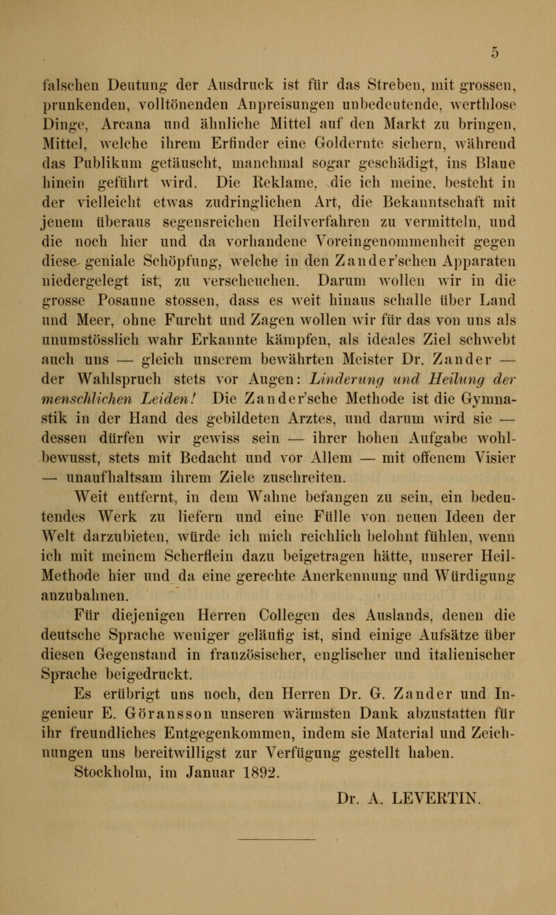 falschen Deutung* der Ausdruck ist für das Streben, mit grossen, prunkenden, volltönenden Anpreisungen unbedeutende, wertlilose Dinge, Arcana und ähnliche Mittel auf den Markt zu bringen, Mittel, Avelche ihrem Erfinder eine Goldernte sichern, während das Publikum getäuscht, manchmal sogar geschädigt, ins Blaue hinein geführt wird. Die Reklame, die ich meine, bestellt in der vielleicht etwas zudringlichen Art, die Bekanntschaft mit jenem überaus segensreichen Heilverfahren zu vermitteln, und die noch hier und da vorhandene Voreingenommenheit gegen diese, geniale Schöpfung, welche in den Zander'schen Apparaten niedergelegt ist, zu verscheuchen. Darum wollen wir in die grosse Posaune stossen, dass es weit hinaus schalle über Land und Meer, ohne Furcht und Zagen wollen wir für das von uns als unumstösslich wahr Erkannte kämpfen, als ideales Ziel schwebt auch uns — gleich unserem bewährten Meister Dr. Zander — der Wahlspruch stets vor Augen: Linderung und Heihing der menschlichen Leiden! Die Zander'sche Methode ist die Gymna- stik in der Hand des gebildeten Arztes, und darum wird sie — dessen dürfen wir gCAviss sein — ihrer hohen Aufgabe wolil- bewusst, stets mit Bedacht und vor Allem — mit offenem Visier — unaufhaltsam ihrem Ziele zuschreiten. Weit entfernt, in dem Wahne befangen zu sein, ein bedeu- tendes Werk zu liefern und eine Fülle von neuen Ideen der Welt darzubieten, würde ich mich reichlich belohnt fühlen, wenn ich mit meinem Scherflein dazu beigetragen hätte, unserer Heil- Methode hier und da eine gerechte Anerkennung und Würdigung anzubahnen. Für diejenigen Herren Collegen des Auslands, denen die deutsche Sprache weniger geläutig ist, sind einige Aufsätze über diesen Gegenstand in französischer, englischer und italienischer Sprache beigedruckt. Es erübrigt uns noch, den Herren Dr. G. Zander und In- genieur E. Göransson unseren wärmsten Dank abzustatten für ihr freundliches Entgegenkommen, indem sie Material und Zeich- nungen uns bereitwilligst zur Verfügung gestellt haben. Stockholm, im Januar 1892. Dr. A. LEVERTIN.