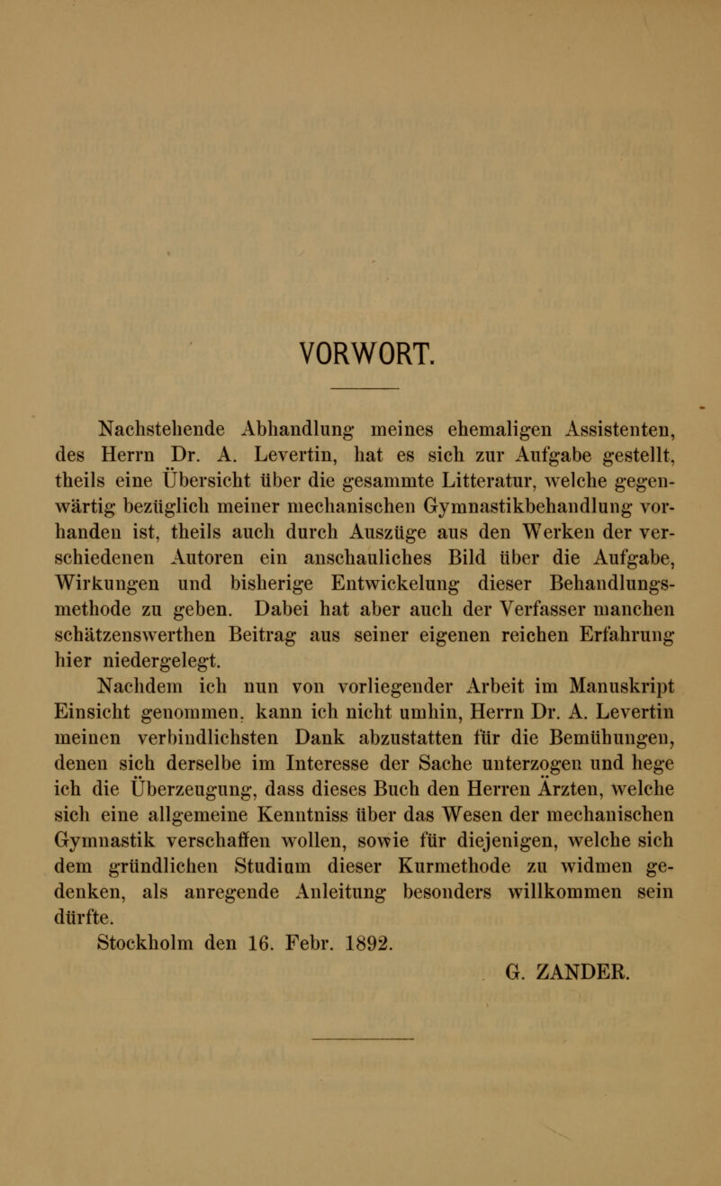 VORWORT. Nachstehende Abhandlung meines ehemaligen Assistenten, des Herrn Dr. A. Levertin, hat es sich zur Aufgabe gestellt, theils eine Übersicht über die gesammte Litteratur, welche gegen- wärtig bezüglich meiner mechanischen Gymnastikbehandlung vor- handen ist, theils auch durch Auszüge aus den Werken der ver- schiedenen Autoren ein anschauliches Bild über die Aufgabe, Wirkungen und bisherige Entwickelung dieser Behandlungs- methode zu geben. Dabei hat aber auch der Verfasser manchen schätzenswerthen Beitrag aus seiner eigenen reichen Erfahrung hier niedergelegt. Nachdem ich nun von vorliegender Arbeit im Manuskript Einsicht genommen, kann ich nicht umhin, Herrn Dr. A. Levertin meinen verbindlichsten Dank abzustatten für die Bemühungen, denen sich derselbe im Interesse der Sache unterzogen und hege •• •• ich die Überzeugung, dass dieses Buch den Herren Ärzten, welche sich eine allgemeine Kenntniss über das Wesen der mechanischen Gymnastik verschaffen wollen, sowie für diejenigen, welche sich dem gründlichen Studium dieser Kurmethode zu widmen ge- denken, als anregende Anleitung besonders willkommen sein dürfte. Stockholm den 16. Febr. 1892. G. ZANDER.