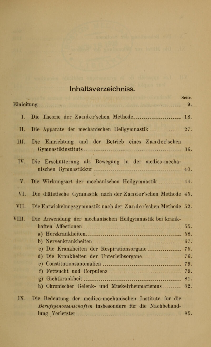 Inhaltsverzeichniss. Seite. Einleitung ._. _ _.. 9. I. Die Theorie der Zander'schen Methode.. 18. IL Die Apparate der mechanischen Heilgymnastik 27. III. Die Einrichtung und der Betrieb eines Zander'schen Gymnastikinstituts... 36. IV. Die Erschütterung als Bewegung in der medico-mecha- nischen Gymnastikkur . 40. V. Die Wirkungsart der mechanischen Heilgymnastik 44. VI. Die diätetische Gymnastik nach der Zander'schen Methode 45. VII. Die Entwickelungsgymnastik nach der Zander'schen Methode 52. VIII. Die Anwendung der mechanischen Heilgymnastik bei krank- haften Affectionen 55. a) Herzkrankheiten 58. b) Nervenkrankheiten 67. c) Die Krankheiten der Respirationsorgane ._ 75. d) Die Krankheiten der Unterleibsorgane 76. e) Constitutionsanomalien 79. f) Fettsucht und Corpulenz 79. g) Gichtkrankheit 81. h) Chronischer Gelenk- und Muskelrheumatismus 82. IX. Die Bedeutung der medico-mechanischen Institute für die Berufsgenosseyischaften insbesondere für die Nachbehand- lung Verletzter _._ 85.