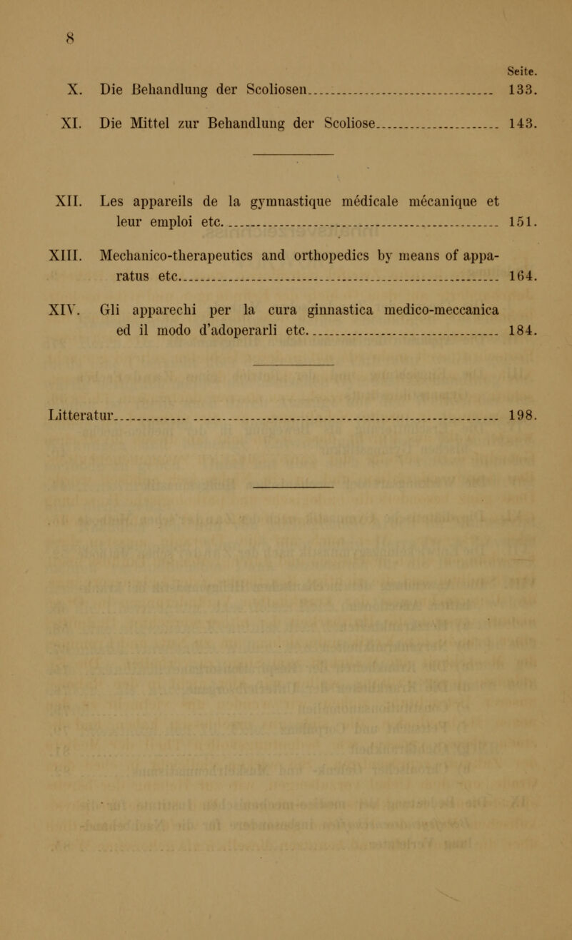 Seite. X. Die ßebandlung der Scolioseu... 133. XL Die Mittel zur Behandlung der Scoliose.. _ _ 143. XII. Les appareils de la gymnastique medicale mecanique et leur emploi etc. _._ 151. XIII. Mechanico-therapeutics and orthopedics by means of appa- ratus etc 164, XIV. Gli apparechi per la cura ginnastica medico-raeccanica ed il modo d'adoperarli etc 184, Litteratur.. 198