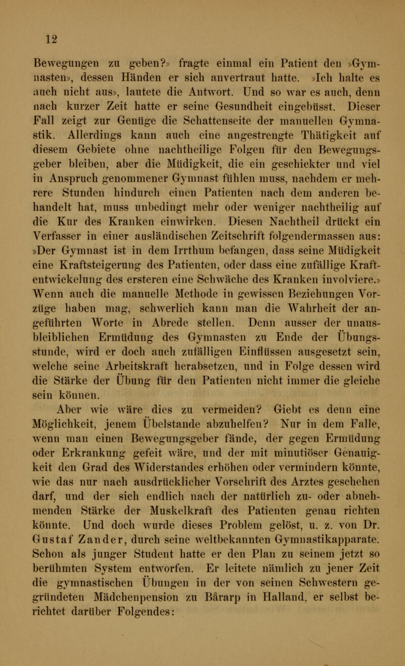 Bewegungen zu geben?» fragte einmal ein Patient den »Gym- nasten», dessen Händen er sich anvertraut hatte. »Ich halte es auch nicht aus», lautete die Antwort. Und so war es auch, denn nach kurzer Zeit hatte er seine Gesundheit eingebüsst. Dieser Fall zeigt zur Gentige die Schattenseite der manuellen Gymna- stik. Allerdings kann auch eine angestrengte Thätigkeit auf diesem Gebiete ohne nachtheilige Folgen für den Bewegungs- geber bleiben, aber die Müdigkeit, die ein geschickter und viel in Anspruch genommener Gymnast fühlen muss, nachdem er meh- rere Stunden hindurch einen Patienten nach dem anderen be- handelt hat, muss unbedingt mehr oder weniger nachtheilig auf die Kur des Kranken einwirken. Diesen Nachtheil drückt ein Verfasser in einer ausländischen Zeitschrift folgendermassen aus: »Der Gymnast ist in dem Irrthum befangen, dass seine Müdigkeit eine Kraftsteigerung des Patienten, oder dass eine zufällige Kraft- entwickelung des ersteren eine Schwäche des Kranken involviere.» Wenn auch die manuelle Methode in gewissen Beziehungen Vor- züge haben mag, schwerlich kann man die Wahrheit der an- geführten Worte in Abrede stellen. Denn ausser der unaus- bleiblichen Ermüdung des Gymnasten zu Ende der Übungs- stunde, wird er doch auch zufälligen Einflüssen ausgesetzt sein, welche seine Arbeitskraft herabsetzen, und in Folge dessen wird die Stärke der Libung für den Patienten nicht immer die gleiche sein können. Aber wie wäre dies zu vermeiden? Giebt es denn eine Möglichkeit, jenem Übelstande abzuhelfen? Nur in dem Falle, wenn man einen Bewegungsgeber fände, der gegen Ermüdung oder Erkrankung gefeit wäre, und der mit minutiöser Genauig- keit den Grad des Widerstandes erhöhen oder vermindern könnte, wie das nur nach ausdrücklicher Vorschrift des Arztes geschehen darf, und der sich endlich nach der natürlich zu- oder abneh- menden Stärke der Muskelkraft des Patienten genau richten könnte. Und doch wurde dieses Problem gelöst, u. z. von Dr. Gustaf Zander, durch seine weltbekannten Gymnastikapparate. Schon als junger Student hatte er den Plan zu seinem jetzt so berühmten System entworfen. Er leitete nämlich zu jener Zeit die gymnastischen Übungen in der von seinen Schwestern ge- gründeten Mädchenpension zu Bärarp in Hailand, er selbst be- richtet darüber Folgendes: