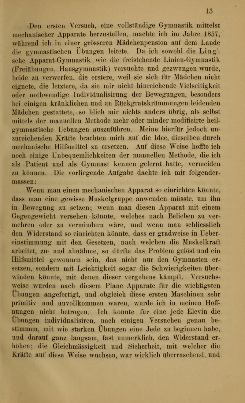 »Den ersten Versuch, eine vollständige Gymnastik mittelst mechanischer Apparate herzustellen, machte ich im Jahre 1857, während ich in einer grösseren Mädchenpension auf dem Lande die gymnastischen Übungen leitete. Da ich sowohl die Ling'- sche Apparat-Gymnastik wie die freistehende Linien-Gymnastik (Freiübungen, Hausgymnastik) versuchte und gezwungen wurde, beide zu verwerfen, die erstere, weil sie sich für Mädchen nicht eignete, die letztere, da sie mir nicht hinreichende Vielseitigkeit oder nothwendige Individualisirung der Bewegungen, besonders bei einigen kränklichen und an Rückgratskrümmungen leidenden Mädchen gestattete, so blieb mir nichts anders übrig, als selbst mittels der manuellen Methode mehr oder minder modificirte heil- gymnastische Uebungen auszuführen. Meine hierfür jedoch un- zureichenden Kräfte brachten mich auf die Idee, dieselben durch mechanische Hilfsmittel zu ersetzen. Auf diese Weise hoffte ich noch einige Unbequemlichkeiten der manuellen Methode, die ich als Patient und als Gymnast kennen gelernt hatte, vermeiden zu können. Die vorliegende Aufgabe dachte ich mir folgender- massen: Wenn man einen mechanischen Apparat so einrichten könnte, dass man eine gewisse Muskelgruppe anwenden müsste, um ihn in Bewegung zu setzen; wenn man diesen Apparat mit einem Gegengewicht versehen könnte, welches nach Belieben zu ver- mehren oder zu vermindern wäre, und wenn man schliesslich den Widerstand so einrichten könnte, dass er gradweise in Ueber- einstimmung mit den Gesetzen, nach welchen die Muskelkraft arbeitet, zu- und abnähme, so dürfte das Problem gelöst und ein Hilfsmittel gewonnen sein, das nicht nur den Gymnasten er- setzen, sondern mit Leichtigkeit sogar die Schwierigkeiten über- winden könnte, mit denen dieser vergebens kämpft. Versuchs- weise wurden nach diesem Plane x\pparate für die wichtigsten Übungen angefertigt, und obgleich diese ersten Maschinen sehr primitiv und unvollkommen waren, wurde ich in meinen Hoff- nungen nicht betrogen. Ich konnte für eine jede Elevin die Übungen individualisiren, nach einigen Versuchen genau be- stimmen, mit wie starken Übungen eine Jede zu beginnen habe, und darauf ganz langsam, fast unmerklich, den Widerstand er- höhen; die Gleichmässigkeit und Sicherheit, mit welcher die Kräfte auf diese Weise wuchsen, war wirklich überraschend, und