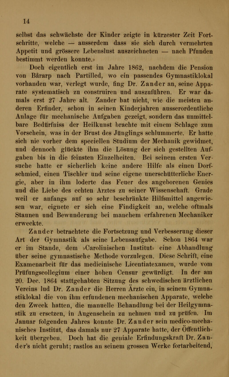 selbst das schwächste der Kinder zeigte in kürzester Zeit Fort- schritte, welche — ausserdem dass sie sich durch vermehrten Appetit und grössere Lebenslust auszeichneten — nach Pfunden bestimmt werden konnte.» Doch eigentlich erst im Jahre 1862, nachdem die Pension von Bärarp nach Partilled^ wo ein passendes Gymnastiklokal vorhanden war, verlegt wurde, fing Dr. Zander an, seine Appa- rate systematisch zu construiren und auszuführen. Er war da- mals erst 27 Jahre alt. Zander hat nicht, wie die meisten an- deren Erfinder, schon in seinen Kinderjahren ausserordentliche Anlage für mechanische Aufgaben gezeigt, sondern das unmittel- bare Bedürfniss der Heilkunst brachte mit einem Schlage zum Vorschein, was in der Brust des Jünglings schlummerte. Er hatte sich nie vorher dem speciellen Studium der Mechanik gewidmet, und dennoch glückte ihm die Lösung der sich gestellten Auf- gaben bis in die feinsten Einzelheiten. Bei seinem ersten Ver- suche hatte er sicherlich keine andere Hilfe als einen Dorf- schmied, einen Tischler und seine eigene unerschütterliche Ener- gie, aber in ihm loderte das Feuer des angeborenen Genies und die Liebe des echten Arztes zu seiner Wissenschaft. Grade weil er anfangs auf so sehr beschränkte Hilfsmittel angewie- sen war, eignete er sich eine Findigkeit an^ welche oftmals Staunen und Bewunderung bei manchem erfahrenen Mechaniker erweckte. Zander betrachtete die Fortsetzung und Verbesserung dieser Art der Gymnastik als seine Lebensaufgabe. Schon 1864 war er im Stande, dem »Carolinischen Institut» eine Abhandlung über seine gymnastische Methode vorzulegen. Diese Schrift, eine Examenarbeit für das medicinische Licentiatexamen, wurde vom Prüfungscollegium einer hohen Censur gewürdigt. In der am 20. Dec. 1864 stattgehabten Sitzung des schwedischen ärztlichen Vereins lud Dr. Zander die Herren Arzte ein, in seinem Gymna- stiklokal die von ihm erfundenen mechanischen Apparate, welche den Zweck hatten, die manuelle Behandlung bei der Heilgymna- stik zu ersetzen, in Augenschein zu nehmen und zu prüfen. Im Januar folgenden Jahres konnte Dr. Zander sein medico-mecha- nisches Institut, das damals nur 27 Apparate hatte, der Öffentlich- keit übergeben. Doch hat die geniale Erfindungskraft Dr. Zan- der's nicht geruht; rastlos an seinem grossen Werke fortarbeitend,