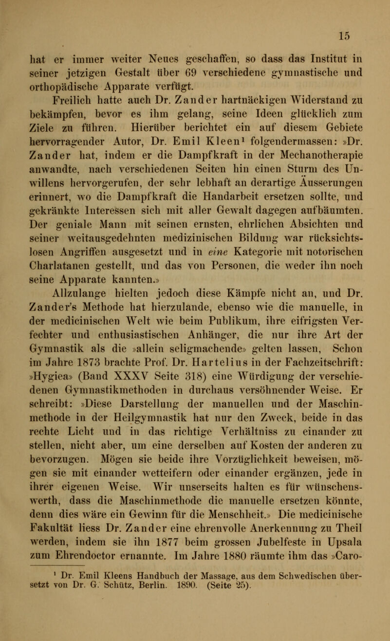 hat er immer weiter Neues geschaffen, so dass das Institut in seiner jetzigen Gestalt über 69 verschiedene gymnastische und orthopädische Apparate verfügt. Freilich hatte auch Dr. Zander hartnäckigen Widerstand zu bekämpfen, bevor es ihm gelang, seine Ideen glücklich zum Ziele zu führen. Hierüber berichtet ein auf diesem Gebiete hervorragender Autor, Dr. Emil Kleen^ folgendermassen: »Dr. Zander hat, indem er die Dampfkraft in der Mechanotherapie anwandte, nach verschiedenen Seiten hin einen Sturm des Un- willens hervorgerufen, der sehr lebhaft an derartige Äusserungen erinnert, wo die Dampfkraft die Handarbeit ersetzen sollte, und gekränkte Interessen sich mit aller Gewalt dagegen aufbäumten. Der geniale Mann mit seinen ernsten, ehrlichen Absichten und seiner weitausgedehnten medizinischen Bildung Avar rücksichts- losen Angriffen ausgesetzt und in eine Kategorie mit notorischen Charlatanen gestellt, und das von Personen, die weder ihn noch seine Apparate kannten.» Allzulange hielten jedoch diese Kämpfe nicht an, und Dr. Zander's Methode hat hierzulande, ebenso wie die manuelle, in der medicinischen Welt wie beim Publikum, ihre eifrigsten Ver- fechter und enthusiastischen Anhänger, die nur ihre Art der Gymnastik als die »allein seligmachende» gelten lassen, Schon im Jahre 1873 brachte Prof. Dr. Hartelius in der Fachzeitschrift: »Hygiea» (Band XXXV Seite 318) eine Würdigung der verschie- denen Gymnastikmethoden in durchaus versöhnender Weise. Er schreibt: »Diese Darstellung der manuellen und der Maschin- methode in der Heilgymnastik hat nur den Zweck, beide in das rechte Licht und in das richtige Verhältniss zu einander zu stellen, nicht aber, um eine derselben auf Kosten der anderen zu bevorzugen. Mögen sie beide ihre Vorzüglichkeit beweisen, mö- gen sie mit einander wetteifern oder einander ergänzen, jede in ihrer eigenen Weise. Wir unserseits halten es für wünschens- werth, dass die Maschinmethode die manuelle ersetzen könnte, denn dies wäre ein Gewinn für die Menschheit.» Die medicinische Fakultät Hess Dr. Zander eine ehrenvolle Anerkennung zu Theil werden, indem sie ihn 1877 beim grossen Jubelfeste in Upsala zum Ehrendoctor ernannte. Im Jahre 1880 räumte ihm das »Caro- ' Dr. Emil Kleens Handbuch der Massage, aus dem Schwedischen über- setzt von Dr. G. Schütz, Berlin. 1890. (Seite 25).