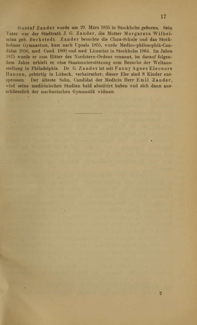 Gustaf Zander wurde am 29. März 1835 in Stockholm geboren. Sein Vater war der Stadtrath J. G. Zander, die Mutter Margareta Wilhel- mina geb. Beckstedt. Zander besuchte die Clara-Schule und das Stock- holmer Gymnasium, kam nach Upsala 1855, wurde Medico-philosophiä-Can- didat 185G, med. Cand. 18G0 und med. Licentiat in Stockholm 1864. Im Jahre 1875 wurde er zum Ritter des Nordstern-Ordens ernannt, im darauf folgen- dem Jahre erhielt er eine Staatsunterstützung zum Besuche der Weltaus- stellung in Philadelphia. Dr. G. Zander ist mit Fanny Agnes Eleonore Hanzen, gebürtig in Lübeck, verheirathet; dieser Ehe sind 8 Kinder ent- sprossen. Der älteste Sohn, Candidat der Medicin Herr Emil Zander, wird seine medicinischen Studien bald absolvirt haben und sich dann aus- schliesslich der mechanischen Gymnastik widmen.