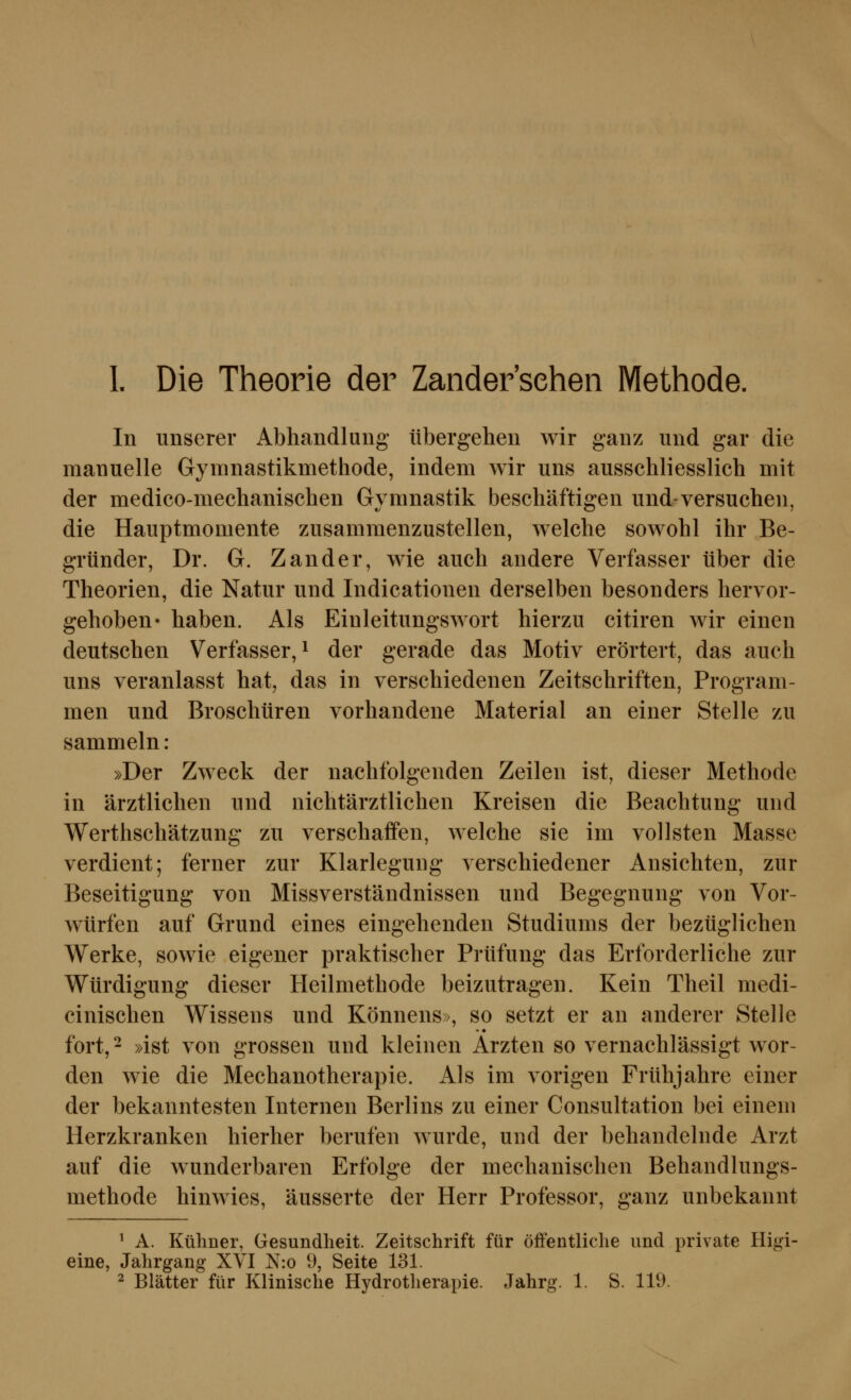 1. Die Theorie der Zandersehen Methode. In unserer Abhandlung übergehen wir ganz und gar die manuelle Gynmastikmethode, indem wir uns ausschliesslich mit der medico-mechanischen Gvmnastik beschäftisren und-versuchen, die Hauptmomente zusammenzustellen, welche sowohl ihr Be- gründer, Dr. G. Zander, wie auch andere Verfasser über die Theorien, die Natur und Indicationen derselben besonders hervor- gehoben» haben. Als Einleitungswort hierzu citiren wir einen deutschen Verfasser, ^ der gerade das Motiv erörtert, das auch uns veranlasst hat, das in verschiedenen Zeitschriften, Program- men und Broschüren vorhandene Material an einer Stelle zu sammeln : »Der Zweck der nachfolgenden Zeilen ist, dieser Methode in ärztlichen und nichtärztlichen Kreisen die Beachtung und Werthschätzung zu verschaffen, welche sie im vollsten Masse verdient; ferner zur Klarlegung verschiedener Ansichten, zur Beseitigung von Missverständnissen und Begegnung von Vor- würfen auf Grund eines eingehenden Studiums der bezüglichen Werke, sowie eigener praktischer Prüfung das Erforderliche zur Würdigung dieser Heilmethode beizutragen. Kein Theil medi- cinischen Wissens und Könnens», so setzt er an anderer Stelle fort,- »ist von grossen und kleinen Ärzten so vernachlässigt wor- den wie die Mechanotherapie. Ah im vorigen Frühjahre einer der bekanntesten Internen Berlins zu einer Consultation bei einem Herzkranken hierher berufen wurde, und der behandelnde Arzt auf die wunderbaren Erfolge der mechanischen Behandlungs- methode hinwies, äusserte der Herr Professor, ganz unbekannt ^ A. Kühner, Gesundheit. Zeitschrift für öffentliclie und private Higi- eine, Jahrgang XVI N:o 9, Seite 131.