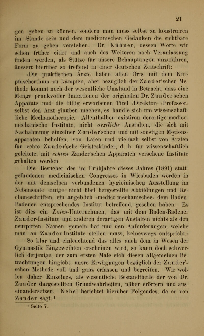 gen geben zu können, sondern man muss selbst zu konstruiren im Stande sein und dem medicinischen Gedanken die sichtbare Form zu geben verstehen. Dr. Kühner, dessen Worte wir schon früher citirt und auch des Weiteren noch Veranlassung finden werden, als Stütze für unsere Behauptungen anzuführen, äussert hierüber so treffend in einer deutschen Zeitschrift: »Die praktischen Arzte haben allen Orts mit dem Kur- pfuscherthum zu kämpfen, aber bezüglich der Zander'schen Me- thode kommt noch der w^esentliche Umstand in Betracht, dass eine Menge prunkvoller Imitationen der originalen Dr. Zander'schen Apparate und die billig erworbenen Titel »Direktor» »Professor» selbst den Arzt glauben machen, es handle sich um wissenschaft- liche Mechanotherapie. Allenthalben existiren derartige medico- niechanische Institute, nicht ärztliche Anstalten, die sich mit Nachahmung einzelner Zander'schen und mit sonstigen Motions- apparaten behelfen, von Laien und vielfach selbst von Ärzten für echte Zander'sche Geisteskinder, d. h. für wissenschaftlich geleitete, mit echten Zander'schen Apparaten versehene Institute gehalten werden. Die Besucher des im Frühjahre dieses Jahres (1891) statt- ^efundenen medicinischen Congresses in Wiesbaden werden in der mit demselben verbundenen hygieinischen Ausstellung im Nebensaale einige nicht übel hergestellte Abbildungen und Re- clameschriften, ein angeblich »medico-mechanisches» dem Baden- Badener entsprechendes Institut betreffend, gesehen haben. Es ist dies ein ia^el^-UnternehmenJ das mit dem Baden-Badener Zander-Institute und anderen derartigen Anstalten nichts als den usurpirten Namen gemein hat und den Anforderungen, welche man an Zander-Institute stellen muss, keineswegs entspricht.» So klar und einleuchtend das alles auch dem in Wesen der Gymnastik Eingeweihten erscheinen wird, so kann doch schwer- lich derjenige, der zum ersten Male sich diesen allgemeinen Be- trachtungen hingiebt, unsre Erwägungen bezüglich der Zander'- schen Methode voll und ganz erfassen und begreifen. Wir wol- len daher Einzelnes, als wesentliche Bestandtheile der von Dr. Zander dargestellten Grundwahrheiten, näher erörtern und aus- einandersetzen. Nebel berichtet hierüber Folgendes, da er von Zander sagtr^ ' Seite 7.