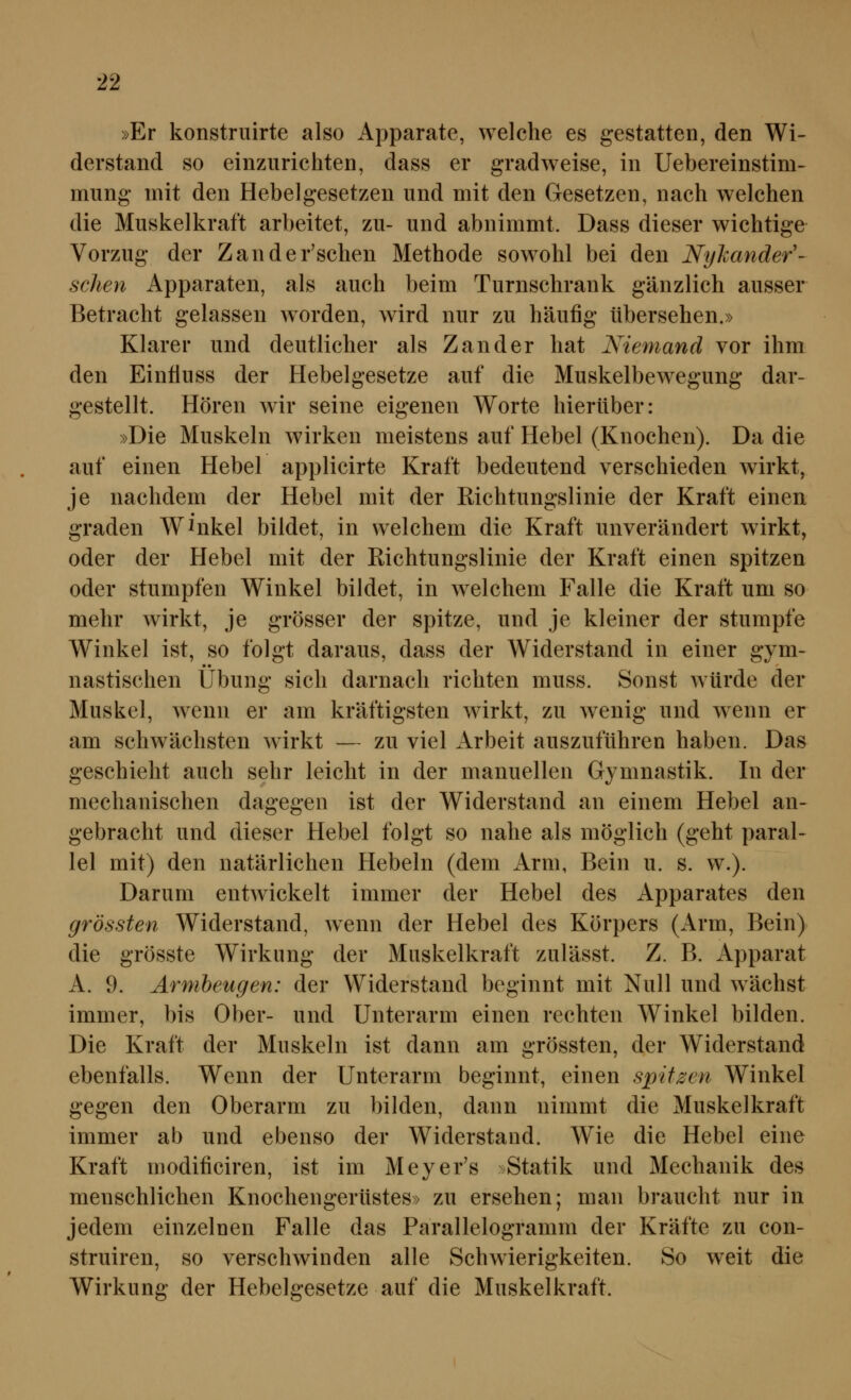 »Er konstruirte also Apparate, welche es gestatten, den Wi- derstand so einzurichten, dass er gradweise, in Uebereinstim- mung mit den Hebelgesetzen und mit den Gesetzen, nach welchen die Muskelkraft arbeitet, zu- und abnimmt. Dass dieser wichtige Vorzug der Zander'schen Methode sowohl bei den Nyhander'- schen Apparaten, als auch beim Turnschrank gänzlich ausser Betracht gelassen w^orden, wird nur zu häufig tibersehen.» Klarer und deutlicher als Zander hat Niemand vor ihm den Eintiuss der Hebelgesetze auf die Muskelbewegung dar- gestellt. Hören wir seine eigenen Worte hierüber: »Die Muskeln wirken meistens auf Hebel (Knochen). Da die auf einen Hebel applicirte Kraft bedeutend verschieden wirkt, je nachdem der Hebel mit der Richtungslinie der Kraft einen graden AV^nkel bildet, in welchem die Kraft unverändert wirkt, oder der Hebel mit der Richtungslinie der Kraft einen spitzen oder stumpfen Winkel bildet, in welchem Falle die Kraft um so mehr wirkt, je grösser der spitze, und je kleiner der stumpfe Winkel ist, so folgt daraus, dass der Widerstand in einer gym- nastischen Übung sich darnach richten muss. Sonst würde der Muskel, wenn er am kräftigsten wirkt, zu w^enig und wenn er am schwächsten wirkt — zu viel Arbeit auszuführen haben. Das geschieht auch sehr leicht in der manuellen Gymnastik. In der mechanischen dagegen ist der Widerstand an einem Hebel an- gebracht und dieser Hebel folgt so nahe als möglich (geht paral- lel mit) den natärlichen Hebeln (dem Arm, Bein u. s. w.). Darum entwickelt immer der Hebel des Apparates den grössten Widerstand, wenn der Hebel des Körpers (Arm, Bein) die grösste Wirkung der Muskelkraft zulässt. Z. B. Apparat A. 9. Armbeugen: der Widerstand beginnt mit Null und wächst immer, bis Ober- und Unterarm einen rechten Winkel bilden. Die Kraft der Muskeln ist dann am grössten, der Widerstand ebenfalls. Wenn der Unterarm beginnt, einen spitzen Winkel gegen den Oberarm zu bilden, dann nimmt die Muskelkraft immer ab und ebenso der Widerstand. Wie die Hebel eine Kraft modificiren, ist im Meyer's ^Statik und Mechanik des menschlichen Knochengerüstes» zu ersehen; man braucht nur in jedem einzelnen Falle das Parallelogramm der Kräfte zu con- struiren, so verschwinden alle Schwierigkeiten. So weit die Wirkung der Hebelgesetze auf die Muskelkraft.