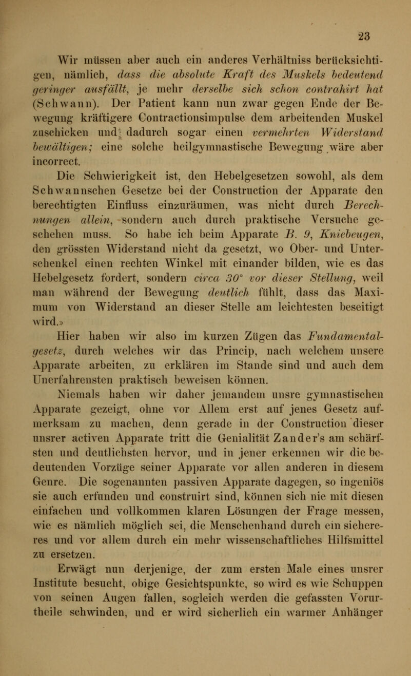 Wir müssen aber auch ein anderes Verliältniss berücksichti- gen, nämlich, dass die absolute Kraft des Muskels bedeutend geringer ausfällt, je mehr derselbe sich schon contrahirt hat (Schwann). Der Patient kann nun zwar gegen Ende der Be- wegung kräftigere Contractionsimpulse dem arbeitenden Muskel zuschicken und^ dadurch sogar einen vermehrten Widerstand beivältigen; eine solche heilgymnastische Bewegung wäre aber incorrect. Die Schwierigkeit ist, den Hebelgesetzen sowohl, als dem Schwannschen Gesetze bei der Construction der Apparate den berechtigten Einfluss einzuräumen, was nicht durch Berech- nungen allein, sondern auch durch praktische Versuche ge- schehen muss. So habe ich beim Apparate B. 9, Kniebeugen, den grössten Widerstand nicht da gesetzt, wo Ober- und Unter- schenkel einen rechten Winkel mit einander bilden, wie es das Hebelgesetz fordert, sondern ci^^ca 30° vor dieser Stellung, weil man während der Bewegung deutlich fühlt, dass das Maxi- mum von Widerstand an dieser Stelle am leichtesten beseitigt wird.» Hier haben wir also im kurzen Zügen das Fundamental- gesetz', durch welches wir das Princip, nach welchem unsere Apparate arbeiten, zu erklären im Stande sind und auch dem Unerfahrensten praktisch beweisen können. Niemals haben wir daher jemandem unsre gymnastischen Apparate gezeigt, ohne vor Allem erst auf jenes Gesetz auf- merksam zu machen, denn gerade in der Construction dieser unsrer activen iVpparate tritt die Genialität Z an de r's am schärf- sten und deutlichsten hervor, und in jener erkennen wir die be- deutenden Vorzüge seiner Apparate vor allen anderen in diesem Genre. Die sogenannten passiven Apparate dagegen, so ingeniös sie auch erfunden und construirt sind, können sich nie mit diesen einfachen und vollkommen klaren Lösungen der Frage messen, wie es nämlich möglich sei, die Menschenhand durch ein sichere- res und vor allem durch ein mehr wissenschaftliches Hilfsmittel zu ersetzen. Erwägt nun derjenige, der zum ersten Male eines unsrer Institute besucht, obige Gesichtspunkte, so wird es wie Schuppen von seinen Augen fallen, sogleich werden die gefassten Vorur- theile schwinden, und er wird sicherlich ein warmer Anhänger