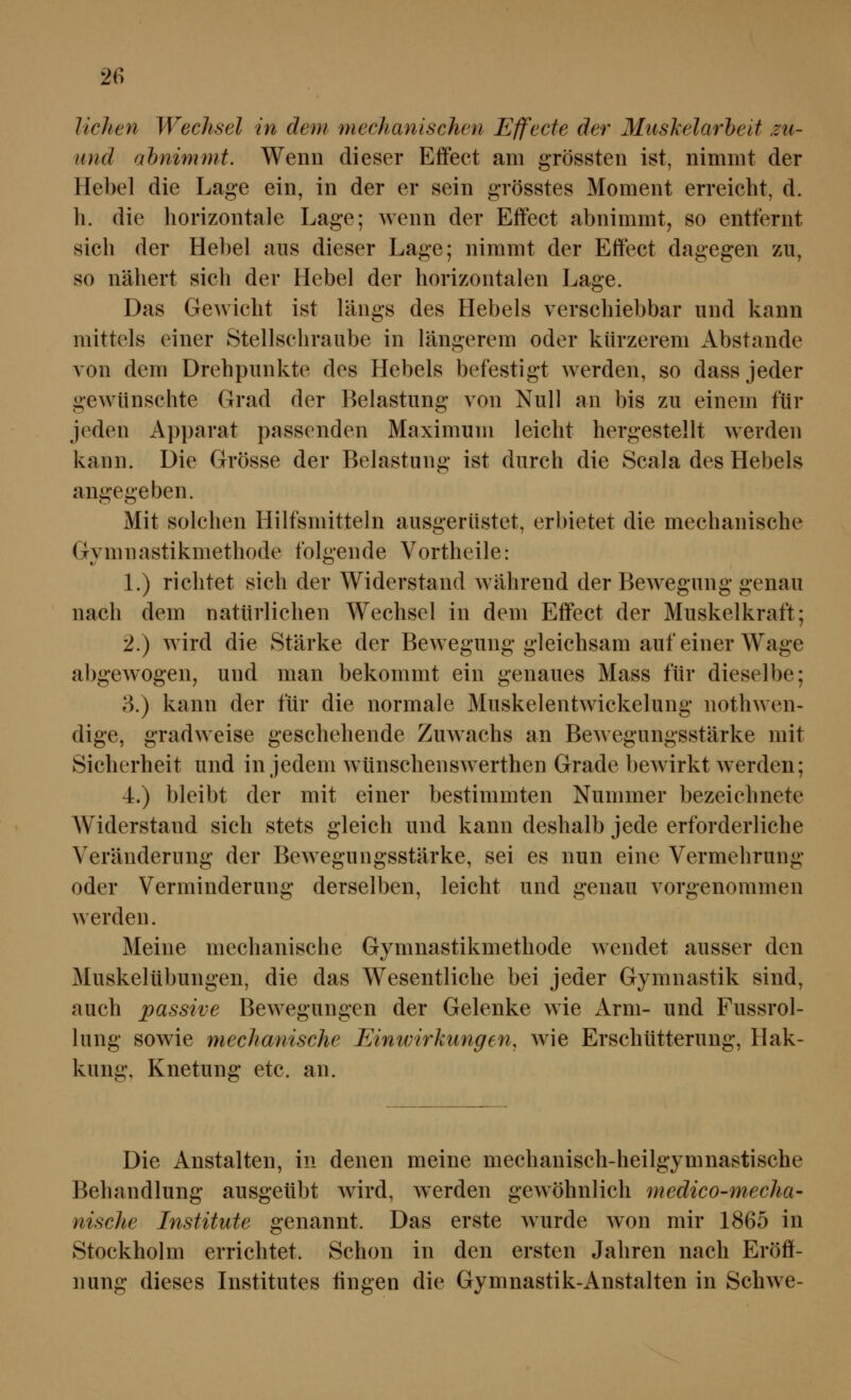 liehen Wechsel in dem mechanischen Effecte der Mtiskelarbeit zti- iind abnimmt. Wenn dieser Effect am grössten ist, nimmt der Hebel die Lage ein, in der er sein grösstes Moment erreicht, d. li. die horizontale Lage; wenn der Effect abnimmt, so entfernt sich der Hebel aus dieser Lage; nimmt der Effect dagegen zu, so nähert sich der Hebel der horizontalen Lage. Das Gewicht ist längs des Hebels verschiebbar und kann mittels einer Stellschraube in längerem oder kürzerem Abstände von dem Drehpunkte des Hebels befestigt werden, so dass jeder gewünschte Grad der Belastung von Null an bis zu einem für jeden Apparat passenden Maximum leicht hergestellt werden kann. Die Grösse der Belastung ist durch die Scala des Hebels angegeben. Mit solchen Hilfsmitteln ausgerüstet, erbietet die mechanische Gymnastikmethode folgende Vortheile: L) richtet sich der Widerstand während der Bewegung genau nach dem natürlichen Wechsel in dem Effect der Muskelkraft; 2.) wird die Stärke der Bewegung gleichsam auf einer Wage abgewogen, und man bekommt ein genaues Mass für dieselbe; 3.) kann der für die normale Muskelentwickelung nothwen- dige, gradweise geschehende Zuwachs an Bewegungsstärke mit Sicherheit und in jedem wünschenswerthen Grade bewirkt werden; 4.) bleibt der mit einer bestimmten Nummer bezeichnete Widerstand sich stets gleich und kann deshalb jede erforderliche Veränderung der Bewegungsstärke, sei es nun eine Vermehrung oder Verminderung derselben, leicht und genau vorgenommen werden. Meine mechanische Gymnastikmethode wendet ausser den Muskelübungen, die das Wesentliche bei jeder Gymnastik sind, auch passive Bewegungen der Gelenke wie Arm- und Fussrol- lung sowie mechanische Einivirkungen, wie Erschütterung, Hak- kung. Knetung etc. an. Die Anstalten, in denen meine mechanisch-heilgymnastische Behandlung ausgeübt wird, werden gewöhnlich medico-mecha- nische Institute genannt. Das erste wurde won mir 1865 in Stockholm errichtet. Schon in den ersten Jahren nach Eröff- nung dieses Institutes fingen die Gymnastik-Anstalten in Schwe-