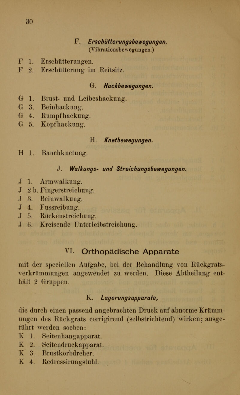 F. Erscb üüerungsbe wegungen. (Vibrationsbewegungen.) F 1. Erschütterungen. F 2. Erschütterung im Reitsitz. G. Hackbewegungen. G 1. Brust- und Leibeshackung. G 3. Beinhackung. G 4. Rumpfhackung. G 5. Kopfhackung. H. Knetbewegungen. H 1. Bauchknetung. J. Walkungs- und Sireichungsbewegungen. J 1. Armwalkung. J 2 b. Fingerstreichung. J 3. Beinwalkung. J 4. Fussreibung. J 5. Rückenstreichung. J 6. Kreisende Unterleibstreichung. VI. Orthopädische Apparate mit der speciellen Aufgabe, bei der Behandlung von Rückgrats- verkrümmungen angewendet zu werden. Diese Abtheilung ent- hält 2 Gruppen. K. Lagerungsapparate, die durch einen passend angebrachten Druck auf abnorme Krümm- ungen des Rückgrats corrigirend (selbstrichtend) wirken; ausge- führt Averden soeben: K 1. Seitenhangapparat. K 2. Seitendruckapparat. K 3. Brustkorbdreher. K 4. Redressirungstuhl.