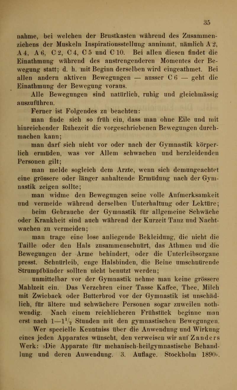 nähme, bei welchen der Brustkasten während des Ziisammen- ziehens der Muskeln Inspirationsstelluug annimmt, nämlich A 2, A4, Aß, C2, C4, C5 und C 10. Bei allen diesen findet die Einathmung während des anstrengenderen Momentes der Be- wegung statt; d. h. mit Beginn derselben wird eingeathmet. Bei allen andern aktiven Bewegungen — ausser C 6 — geht die Einathmung der Bewegung voraus. Alle Bewegungen sind natürlich, ruhig und gleichmässig auszuführen. Ferner ist Folgendes zu beachten: man finde sich so früh ein, dass man ohne Eile und mit hinreichender Ruhezeit die vorgeschriebenen Bewegungen durch- machen kann; man darf sich nicht vor oder nach der Gymnastik körper- lich ermüden, was vor Allem schwachen und herzleidenden Personen gilt; man melde sogleich dem Arzte, wenn sich demungeachtet eine grössere oder länger anhaltende Ermüdung nach der Gym- nastik zeigen sollte; man widme den Bewegungen seine volle Aufmerksamkeit und vermeide während derselben Unterhaltung oder Lektüre; beim Gebrauche der Gymnastik für allgemeine Schwäche oder Krankheit sind auch während der Kurzeit Tanz und Nacht- wachen zu vermeiden; man trage eine lose anliegende Bekleidung, die nicht die Taille oder den Hals zusammenschnürt, das Athmen und die Bewegungen der Arme behindert, oder die Unterleibsorgane presst. Schnürleib, enge Halsbinden, die Beine umschnürende Strumpfbänder sollten nicht benutzt werden; unmittelbar vor der Gymnastik nehme man keine grössere Mahlzeit ein. Das Verzehren einer Tasse Kaffee, Thee, Milch mit Zwieback oder Butterbrod vor der Gymnastik ist unschäd- lich, für ältere und schwächere Personen sogar zuweilen noth- wendig. Nach einem reichlicheren Frühstück beginne man erst nach 1—IV2 Stunden mit den gymnastischen Bewegungen. Wer specielle Kenntniss über die Anwendung und Wirkung eines jeden Apparates wünscht, den verweisen wir auf Zanders Werk: »Die Apparate für mchanisch-heilgymnastische Behand- lung und deren Anwendung. 3. Auflage. Stockholm 1890».