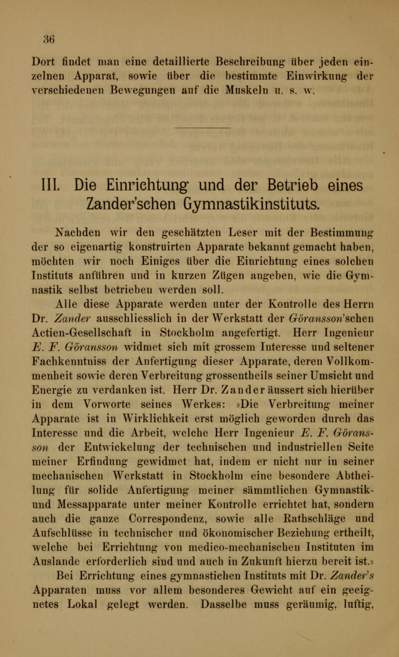 Dort findet man eine detaillierte Beschreibung über jeden ein- zelnen Apparat, sowie über die bestimmte Einwirkung der verschiedenen Bewegungen auf die Muskeln u. s. w. IIL Die Einrichtung und der Betrieb eines Zandersehen Gymnastikinstituts. Nachden wir den geschätzten Leser mit der Bestimmung der so eigenartig konstruirten Apparate bekannt gemacht haben, möchten wir noch Einiges über die Einrichtung eines solchen Instituts anführen und in kurzen Zügen angeben, wie die Gym- nastik selbst betrieben werden soll. Alle diese Apparate werden unter der Kontrolle des Herrn Dr. Zander ausschliesslich in der Werkstatt der Göransson'sehen Actien-Gesellschaft in Stockholm angefertigt. Herr Ingenieur E. F. Göransson widmet sich mit grossem Interesse und seltener Fachkenntniss der Anfertigung dieser Apparate, deren Vollkom- menheit sowie deren Verbreitung grossentheils seiner Umsicht und Energie zu verdanken ist. Herr Dr. Zander äussert sich hierüber in dem Vorworte seines Werkes: »Die Verbreitung meiner Apparate ist in Wirklichkeit erst möglich geworden durch das Interesse und die Arbeit, welche Herr Ingenieur E. F. Görans- son der Entwickelung der technischen und industriellen Seite meiner Erfindung gewidmet hat, indem er nicht nur in seiner mechanischen Werkstatt in Stockholm eine besondere Abthei- lung für solide Anfertigung meiner sämmtlichen Gymnastik- und Messapparate unter meiner Kontrolle errichtet hat, sondern auch die ganze Correspondenz, sowie alle Rathschläge und Aufschlüsse in technischer und ökonomischer Beziehung ertheilt, welche bei Errichtung von medico-mechanischen Instituten im Auslande erforderlich sind und auch in Zukunft hierzu bereit ist.» Bei Errichtung eines gymnastichen Instituts mit Dr. Zander's Apparaten muss vor allem besonderes Gewicht auf ein geeig- netes Lokal gelegt werden. Dasselbe muss geräumig, luftig,