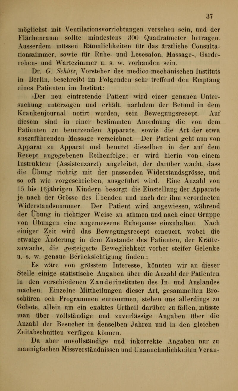 möglichst mit Ventilationsvorrichtungen versehen sein, und der Flächenranm sollte mindestens 300 Quadratmeter betragen. Ausserdem müssen Räumlichkeiten für das ärztliche Consulta- tionszimmer, sowie für Ruhe- und Lesesalon, Massage-, Garde- roben- und Wartezimmer u. s. w. vorhanden sein. Dr. 6r. Schütz, Vorsteher des medico-mechanischen Instituts in Berlin, beschreibt im Folgenden sehr treffend den Empfang eines Patienten im Institut: »Der neu eintretende Patient wird einer genauen Unter- suchung unterzogen und erhält, nachdem der Befund in dem Krankenjournal notirt worden, sein Bewegungsrecept. Auf diesem sind in einer bestimmten Anordnung die von dem Patienten zu benutzenden Apparate, sowie die Art der etwa auszuführenden Massage verzeichnet. Der Patient geht nun von Apparat zu Apparat und benutzt dieselben in der auf dem Kecept angegebenen Reihenfolge; er wird hierin von einem Instrukteur (Assistenzarzt) angeleitet, der darüber wacht, dass die Übung richtig mit der passenden Widerstandsgrösse, und so oft wie vorgeschrieben, ausgeführt wird. Eine Anzahl von 15 bis 16jährigen Kindern besorgt die Einstellung der Apparate je nach der Grösse des Übenden und nach der ihm verordneten Widerstandsnammer. Der Patient wird angewiesen, während der Übung in richtiger Weise zu athmen und nach einer Gruppe von Übungen eine angemessene Ruhepause einzuhalten. Nach einiger Zeit wird das Bewegungsrecept erneuert, wobei die etwaige Änderung in dem Zustande des Patienten, der Kräfte- zuwachs, die gesteigerte Beweglichkeit vorher steifer Gelenke u. s. w. genaue Berücksichtigung finden.» Es wäre von grösstem Interesse, könnten wir an dieser Stelle einige statistische Angaben über die Anzahl der Patienten in den verschiedenen Zanderinstituten des In- und Auslandes machen. Einzelne Mittheilungen dieser Art, gesammelten Bro- schüren och Programmen entnommen, stehen uns allerdings zu Gebote, allein um ein exaktes Urtheil darüber zu fällen, müsste man über vollständige und zuverlässige Angaben über die Anzahl der Besucher in denselben Jahren und in den gleichen Zeitabschnitten verfügen können. Da aber unvollständige und inkorrekte Angaben nur zu mannigfachen Missverständnissen und Unannehmlichkeiten Veran-