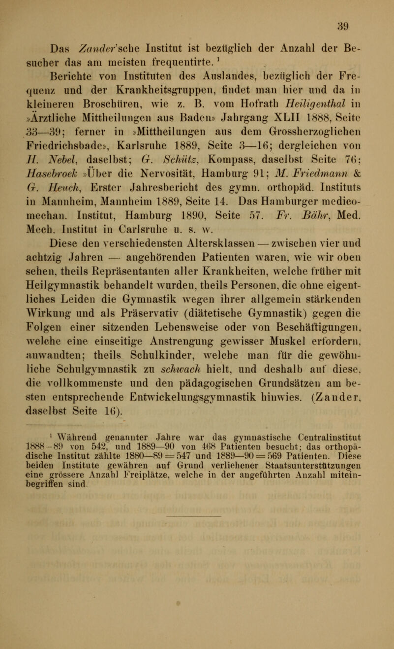 Das Zander'sche Institut ist bezüglich der Anzahl der Be- sucher das am meisten frequentirte. ^ Berichte von Instituten des Auslandes, bezüglich der Fre- quenz und der Krankheitsgruppen, findet man hier und da in kleineren Broschüren, wie z. B. vom Hofrath Heiligenthal in »Ärztliche Mittheilungen aus Baden» Jahrgang XLII 1888, Seite Sa—o9; ferner in »Mittheilungen aus dem Grossherzoglichen Friedrichsbade», Karlsruhe 1889, Seite 3—16; dergleichen von H. Nebel, daselbst; G. Schütz, Kompass, daselbst Seite 7(); Hasehroeh »Über die Nervosität, Hamburg 91; M. Friedmann & G. Keuch, Erster Jahresbericht des gymn. Orthopäd. Instituts in Mannheim, Mannheim 1889, Seite 14. Das Hamburger mcdico- mechan. Institut, Hamburg 1890, Seite 57. Fr. Bahr, Med. Mech. Institut in Carlsruhe u. s. w. Diese den verschiedensten Altersklassen — zwischen vier und achtzig Jahren — angehörenden Patienten waren, wie wir oben sehen, theils Repräsentanten aller Krankheiten, welche früher mit Heilgymnastik behandelt wurden, theils Personen, die ohne eigent- liches Leiden die Gymnastik wegen ihrer allgemein stärkenden Wirkung und als Präservativ (diätetische Gymnastik) gegen die Folgen einer sitzenden Lebensweise oder von Beschäftigungen, welche eine einseitige Anstrengung gewisser Muskel erfordern, anwandten; theils Schulkinder, welche man für die gewöhn- liche Schulgymnastik zu schwach hielt, und deshalb auf diese. die vollkommenste und den pädagogischen Grundsätzen am be- sten entsprechende Entwickelungsgymnastik hinwies. (Zander, daselbst Seite 16). * Während geuanuter Jahre war das gymnastische Centralinstitut 1888-89 von 542, und 1889—90 von 4(38 Patienten besucht; das orthopä- dische Institut zählte 1880—89 === 547 und 1889—90 3=569 Patienten. Diese beiden Institute gewähren auf Grund verliehener Staatsunterstützungen eine grössere Anzahl Freiplätze, welche in der augeführten x\nzahl mitein- begriffen sind.