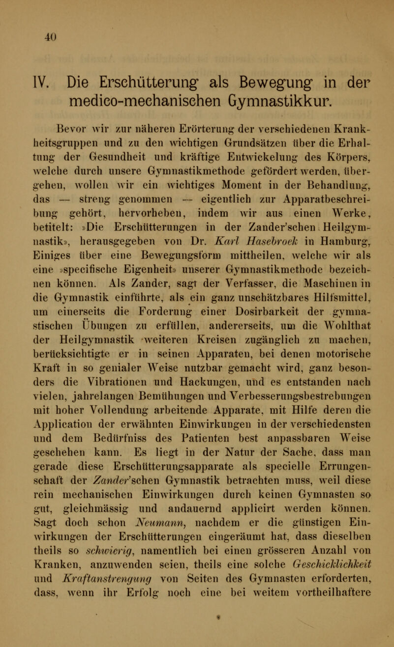 IV. Die Ersehütterung als Bewegung in der medieo-meehanisehen Gymnastikkur. Bevor wir zur näheren Erörterung der verschiedenen Krank- heitsgruppen und zu den Avichtigen Grundsätzen über die Erhal- tung der Gesundheit und kräftige Entwickelung des Körpers, welche durch unsere Gymnastikmethode gefördert werden, über- gehen, wollen wir ein wichtiges Moment in der Behandlung, das — streng genommen — eigentlich zur Apparatbeschrei- bung gehört, hervorheben, indem wir aus einen Werke, betitelt: »Die Erschütterungen in der Zander'schen Heilgym- nastik», herausgegeben von Dr. Karl Hasebroek in Hamburg, Einiges über eine Bewegungsform mittheilen, welche wir als eine »specifische Eigenheit» unserer Gymnastikmethode bezeich- nen können. Als Zander, sagt der Verfasser, die Maschinen in die Gymnastik einführte, als ein ganz unschätzbares Hilfsmittel, um einerseits die Forderung einer Dosirbarkeit der gymna- stischen Übungen zu erfüllen, andererseits, um die Wohlthat der Heilgymnastik weiteren Kreisen zugänglich zu machen, berücksichtigte er in seinen Apparaten, bei denen motorische Kraft in so genialer Weise nutzbar gemacht wird, ganz beson- ders die Vibrationen und Hackungen, und es entstanden nach vielen, jahrelangen Bemühungen und Verbesserungsbestrebungen mit hoher Vollendung arbeitende Apparate, mit Hilfe deren die Application der erwähnten Einwirkungen in der verschiedensten und dem Bedürfniss des Patienten best anpassbaren Weise geschehen kann. Es liegt in der Natur der Sache, dass man gerade diese Erschütterungsapparate als specielle Errungen- schaft der Zanc?er'schen Gymnastik betrachten muss, weil diese rein mechanischen Einwirkungen durch keinen Gymnasten so gut, gleichmässig und andauernd applicirt werden können. Sagt doch schon Neumann, nachdem er die günstigen Ein- wirkungen der Erschütterungen eingeräumt hat, dass dieselben theils so schwierig, namentlich bei einen grösseren Anzahl von Kranken, anzuwenden seien, theils eine solche GeschicMichJceit und Kraftanstrengimg von Seiten des Gymnasten erforderten, dass, wenn ihr Erfolg noch eine bei weitem vortheilhaftere