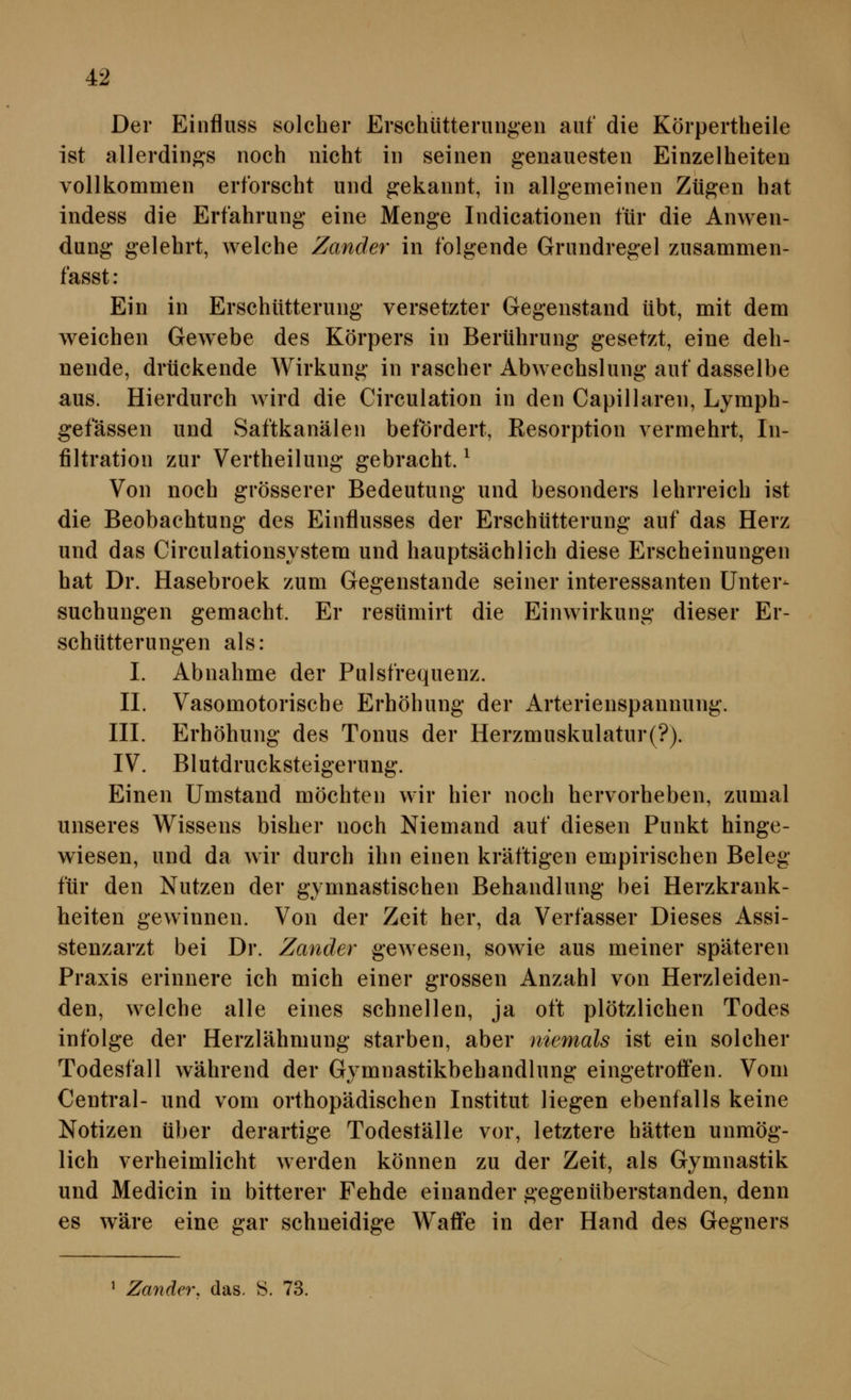 Der Einfluss solcher Erschütterungen auf die Körpertheile ist allerdings noch nicht in seinen genauesten Einzelheiten vollkommen erforscht und gekannt, in allgemeinen Zügen hat indess die Erfahrung eine Menge Indicationen für die Anwen- dung gelehrt, welche Zander in folgende Grundregel zusammen- fasst: Ein in Erschütterung versetzter Gegenstand übt, mit dem w^eichen Gewebe des Körpers in Berührung gesetzt, eine deh- nende, drückende AVirkung in rascher Abwechslung auf dasselbe aus. Hierdurch Avird die Circulation in den Capillaren, Lymph- gefässen und Saftkanälen befördert, Resorption vermehrt, In- filtration zur Vertheilung gebracht. ^ Von noch grösserer Bedeutung und besonders lehrreich ist die Beobachtung des Einflusses der Erschütterung auf das Herz und das Circulationsystem und hauptsächlich diese Erscheinungen hat Dr. Hasebroek zum Gegenstande seiner interessanten Unter- suchungen gemacht. Er resümirt die Einwirkung dieser Er- schütterungen als: I. Abnahme der Pulsfrequenz. IL Vasomotorische Erhöhung der Arterienspannung. III. Erhöhung des Tonus der Herzmuskulatur(?). IV. Blutdrucksteigerung. Einen Umstand möchten wir hier noch hervorheben, zumal unseres Wissens bisher noch Niemand auf diesen Punkt hinge- wiesen, und da wir durch ihn einen kräftigen empirischen Beleg für den Nutzen der gymnastischen Behandlung bei Herzkrank- heiten gewinnen. Von der Zeit her, da Verfasser Dieses Assi- stenzarzt bei Dr. Zander gewesen, sowie aus meiner späteren Praxis erinnere ich mich einer grossen Anzahl von Herzleiden- den, welche alle eines schnellen, ja oft plötzlichen Todes infolge der Herzlähmung starben, aber niemals ist ein solcher Todesfall während der Gymnastikbehandlung eingetroffen. Vom Central- und vom orthopädischen Institut liegen ebenfalls keine Notizen über derartige Todeställe vor, letztere hätten unmög- lich verheimlicht werden können zu der Zeit, als Gymnastik und Medicin in bitterer Fehde einander gegenüberstanden, denn es wäre eine gar schneidige Waffe in der Hand des Gegners ^ Zander, das. 8. 73.