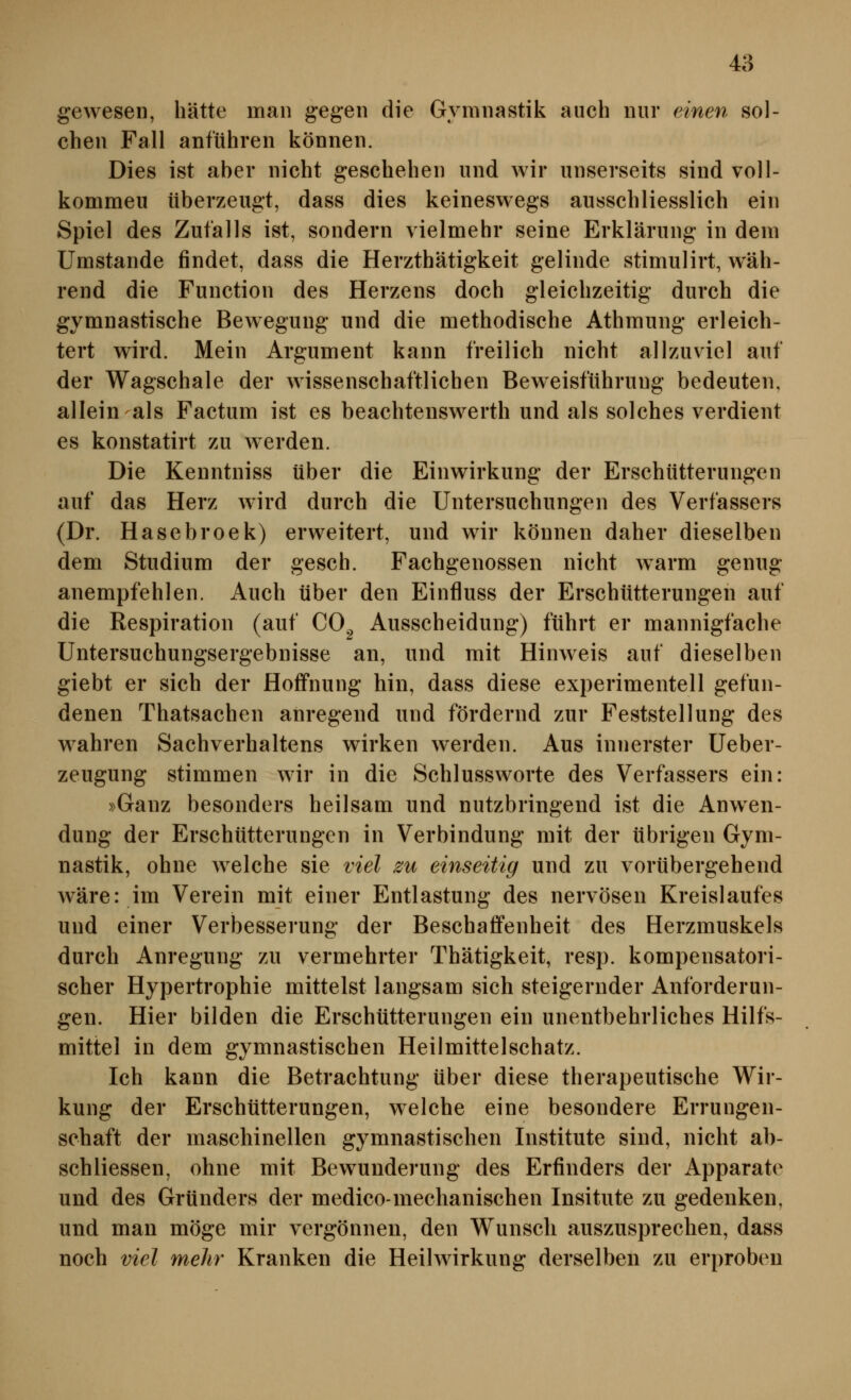 gewesen, hätte man gegen die Gymnastik auch nur einen sol- chen Fall anfuhren können. Dies ist aber nicht geschehen und wir unserseits sind voll- kommeu überzeugt, dass dies keineswegs ausschliesslich ein Spiel des Zufalls ist, sondern vielmehr seine Erklärung in dem Umstände findet, dass die Herzthätigkeit gelinde stimulirt, wäh- rend die Function des Herzens doch gleichzeitig durch die gymnastische Bewegung und die methodische Athmung erleich- tert wird. Mein Argument kann freilich nicht allzuviel auf der Wagschale der wissenschaftlichen Beweisführung bedeuten, allein als Factum ist es beachtenswerth und als solches verdient es konstatirt zu werden. Die Kenntniss über die Einwirkung der Erschütterungen auf das Herz wird durch die Untersuchungen des Verfassers (Dr. Hasebroek) erweitert, und wir können daher dieselben dem Studium der gesch. Fachgenossen nicht warm genug anempfehlen. Auch über den Einfluss der Erschütterungen auf die Respiration (auf 00^ Ausscheidung) führt er mannigfache Untersuchungsergebnisse an, und mit Hinweis auf dieselben giebt er sich der Hoffnung hin, dass diese experimentell gefun- denen Thatsachen anregend und fordernd zur Feststellung des wahren Sachverhaltens wirken werden. Aus innerster Ueber- zeugung stimmen wir in die Schlussworte des Verfassers ein: »Ganz besonders heilsam und nutzbringend ist die Anwen- dung der Erschütterungen in Verbindung mit der übrigen Gym- nastik, ohne welche sie viel zu einseitig und zu vorübergehend wäre: im Verein mit einer Entlastung des nervösen Kreislaufes und einer Verbesserung der Beschaffenheit des Herzmuskels durch Anregung zu vermehrter Thätigkeit, resp. kompensatori- scher Hypertrophie mittelst langsam sich steigernder Anforderun- gen. Hier bilden die Erschütterungen ein unentbehrliches Hilfs- mittel in dem gymnastischen Heilmittelschatz. Ich kann die Betrachtung über diese therapeutische Wir- kung der Erschütterungen, welche eine besondere Errungen- schaft der maschinellen gymnastischen Institute sind, nicht ab- schliessen, ohne mit Bewunderung des Erfinders der Apparate und des Gründers der medico-mechanischen Insitute zu gedenken, und man möge mir vergönnen, den Wunsch auszusprechen, dass noch viel mehr Kranken die Heilwirkung derselben zu erproben