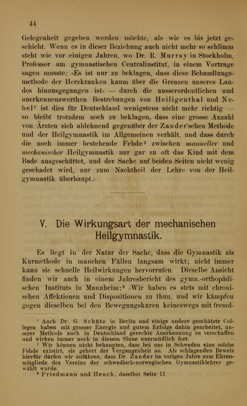 Gelegenheit gegeben werden möelite, als wie es bis jetzt ge- schieht. Wenn es in dieser Beziehung auch nicht mehr so schlimm steht wie vor einigen Jahren, wo Dr. R. Murray in Stockholm, Professor am gymnastischen Centralinstitut, in einem Vortrage sagen musste: »Es ist nur zu beklagen, dass diese Behandlungs- methode der Herzkranken kaum über die Grenzen unseres Lan- des hinausgegangen ist» — durch die ausserordentlichen und anerkennenswerthen Bestrebungen von Heiligenthal und Ne- beP ist dies für Deutschland wenigstens nicht mehr richtig — so bleibt trotzdem noch zu beklagen, dass eine grosse Anzahl von Ärzten sich ablehnend gegenüber der Zan der'schen Methode und der Heilgymnastik im Allgemeinen verhält, und dass durch die noch immer bestehende Fehde'^ zwischen manueller und mechanischer Heilgymnastik nur gar zu oft das Kind mit dem Bade ausgeschüttet, und der Sache auf beiden Seiten nicht wenig geschadet wird, nur zum Nachtheil der Lehre von der Heil- gymnastik überhaupt.» V. Die Wirkungsart der meehanisehen Heilgymnastik. Es liegt in der Natur der Sache, dass die Gymnastik als Kurmethode in manchen Fällen langsam wirkt; nicht immer kann sie schnelle Heilwirkungen hervorrufen. Dieselbe Ansicht finden wir auch in einem Jahresbericht des gymn.-orthopädi- schen Instituts in Mannheim:'*^ »Wir haben es stets mit chroni- schen Aflfektionen und Dispositionen zu thun, und wir kämpfen gegen dieselben bei den Bewegungskuren keineswegs mit fremd- ^ Auch Dr. G. Schütz in Berlin und einige andere geschätzte Col- legen hahen mit grosser Energie und gutem Erfolge dahin gearbeitet, un- serer Methode auch in Deutschland gerechte Anerkennung zu verschaffen und wirken immer noch in diesem Sinne unermüdlich fort. - Wir können nicht behaupten, dass bei uns in Schweden eine solche Fehde existirt, sie gehört der Vergangenheit an. Als schlagenden Beweis hierfür dürfen wir anführen, dass Dr. Zander im vorigen Jahre zum Ehren- mitgliede des Vereins der schwedisch-norwegischen Gymnastiklehrer ge- wählt wurde. ^ Friedmann und Heuch, daselbst Seite 11.