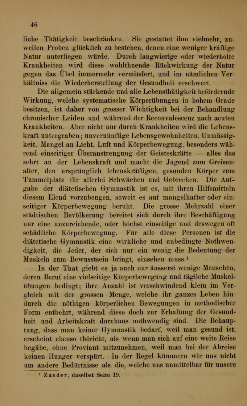 liehe Thätigkeit besehränkeu. Sie gestattet ihm vielmehr, zu- weilen Proben glücklich zu bestehen, denen eine weniger kräftige Natur unterliegen würde. Durch langwierige oder wiederholte Krankheiten wird diese wohlthuende Rückwirkung der Natur gegen das Übel immermehr vermindert, und im nämlichen Ver- hältniss die Wiederherstellung der Gesundheit erschwert. Die allgemein stärkende und alle Lebensthätigkeit befördernde Wirkung, welche systematische Körperübungen in hohem Grade besitzen, ist daher von grosser Wichtigkeit bei der Behandlung chronischer Leiden und während der Reconvalescenz nach acuten Krankheiten. Aber nicht nur durch Krankheiten wird die Lebens- kraft untergraben; unvernünftige Lebensgewohnheiten, Unmässig- keit, Mangel an Licht, Luft und Körperbewegung, besonders wäh- rend einseitiger Überanstrengung der Geisteskräfte — alles das zehrt an der Lebenskraft und macht die Jugend zum Greisen- alter, den ursprünglich lebenskräftigen, gesunden Körper zum Tummelplatz für allerlei Schwächen und Gebrechen. Die Auf- gabe der diätetischen Gymnastik ist es, mit ihren Hilfsmitteln diesem Elend vorzubeugen, soweit es auf mangelhafter oder ein- seitiger Körperbewegung beruht. Die grosse Mehrzahl einer städtischen Bevölkerung bereitet sich durch ihre Beschäftigung nur eine unzureichende, oder höchst einseitige und deswegen oft schädliche Körperbewegung. Für alle diese Personen ist die diätetische Gymnastik eine wirkliche und unbedingte Nothwen- digkeit, die Jeder, der sich nur ein wenig die Bedeutung der Muskeln zum Bewusstsein bringt, einsehen muss.* In der Tbat giebt es ja auch nur äusserst wenige Menschen, deren Beruf eine vielseitige Körperbewegung und tägliche Muskel- übungen bedingt; ihre Anzahl ist verschwindend klein im Ver- gleich mit der grossen Menge, welche ihr ganzes Leben hin- durch die nöthigen körperlichen Bewegungen in methodischer Form entbehrt, während diese doch zur Erhaltung der Gesund- heit und Arbeitskraft durchaus nothwendig sind. Die Behaup- tung, dass man keiner Gymnastik bedarf, weil man gesund ist, erscheint ebenso thöricht, als wenn man sich auf eine weite Reise begäbe, ohne Proviant mitzunehmen, weil man bei der Abreise keinen Hunger verspürt. In der Regel kümmern wir uns nicht um andere Bedürfnisse als die, welche uns unmittelbar für unsere ' Zander, daselbst Seite 19.