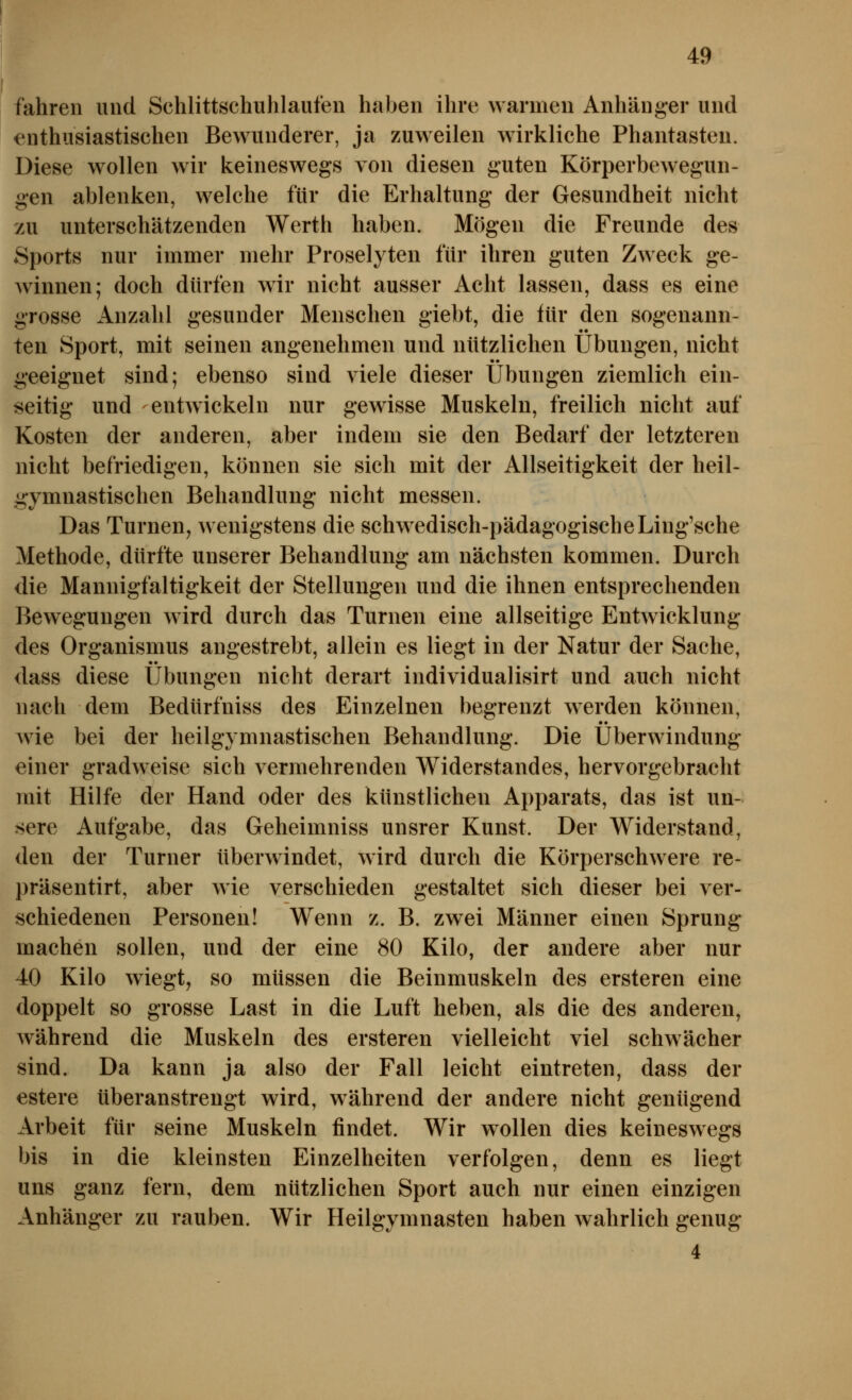 fahren und Schlittschuhlaufen haben ihre warmen Anhänger und enthusiastischen Bewunderer, ja zuweilen wirkliche Phantasten. Diese wollen wir keineswegs von diesen guten Körperbewegun- gen ablenken, welche für die Erhaltung der Gesundheit nicht zu unterschätzenden Werth haben. Mögen die Freunde des Sports nur immer mehr Proselyten für ihren guten Zweck ge- winnen; doch dürfen wir nicht ausser Acht lassen, dass es eine grosse Anzahl gesunder Menschen giebt, die für den sogenann- ten Sport, mit seinen angenehmen und nützlichen Übungen, nicht geeignet sind; ebenso sind viele dieser Übungen ziemlich ein- seitig und entwickeln nur gewisse Muskeln, freilich nicht auf Kosten der anderen, aber indem sie den Bedarf der letzteren nicht befriedigen, können sie sich mit der Allseitigkeit der heil- g;ymnastischen Behandlung nicht messen. Das Turnen^ wenigstens die schwedisch-pädagogischeLing'sche Methode, dürfte unserer Behandlung am nächsten kommen. Durch die Mannigfaltigkeit der Stellungen und die ihnen entsprechenden Bewegungen wird durch das Turnen eine allseitige Entwicklung des Organismus angestrebt, allein es liegt in der Natur der Sache, dass diese Übungen nicht derart individualisirt und auch nicht nach dem Bedürfniss des Einzelnen begrenzt werden können, Avie bei der heilgymnastisehen Behandlung. Die Überwindung einer gradweise sich vermehrenden Widerstandes, hervorgebracht mit Hilfe der Hand oder des künstlichen Apparats, das ist un- sere Aufgabe, das Geheimniss unsrer Kunst. Der Widerstand, den der Turner überwindet, wird durch die Körperschwere re- präsentirt, aber wie verschieden gestaltet sich dieser bei ver- schiedenen Personen! Wenn z. B. zwei Männer einen Sprung machen sollen, und der eine 80 Kilo, der andere aber nur 40 Kilo wiegt, so müssen die Beinmuskeln des ersteren eine doppelt so grosse Last in die Luft heben, als die des anderen, während die Muskeln des ersteren vielleicht viel schwächer sind. Da kann ja also der Fall leicht eintreten, dass der estere überanstrengt wird, während der andere nicht genügend Arbeit für seine Muskeln findet. Wir wollen dies keineswegs bis in die kleinsten Einzelheiten verfolgen, denn es liegt uns ganz fern, dem nützlichen Sport auch nur einen einzigen Anhänger zu rauben. Wir Heilgymnasten haben wahrlich genug* 4