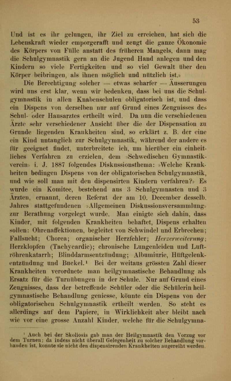 I Und ist es ihr gelungen, ihr Ziel zu erreichen, hat sich die Lebenskraft wieder emporgerafft und zeugt die ganze Ökonomie des Körpers von Fülle anstatt des früheren Mangels, dann mag die Schulgymnastik gern an die Jugend Hand anlegen und den Kindern so viele Fertigkeiten und so viel Gewalt über den Körper beibringen, als ihnen möglich und nützlich ist.» Die Berechtigung solcher — etwas scharfer — Äusserungen wird uns erst klar, wenn wir bedenken, dass bei uns die Schul- gymnastik in allen Knabenschulen obligatorisch ist, und dass ein Dispens von derselben nur auf Grund eines Zeugnisses des Schul- oder Hausarztes ertheilt wird. Da nun die verschiedenen Arzte sehr verschiedener Ansicht über die der Dispensation zu Grunde liegenden Krankheiten sind, so erklärt z. B. der eine ein Kind untauglich zur Schulgymnastik, während der andere es für geeignet findet, unterbreitete ich, um hierüber ein einheit- liches Verfahren zu erzielen, dem )Schwedischen Gymnastik- verein» i. J. 1887 folgendes Diskussionsthema: »Welche Krank- heiten bedingen Dispens von der obligatorischen Schulgymnastik, und wie soll man mit den dispensirten Kindern verfahren?» Es wurde ein Komitee, bestehend aus 3 Schulgymnasten und o Ärzten, ernannt, deren Referat der am 10. December desselb. Jahres stattgefundenen »Allgemeinen Diskussionsversammlung» zur Berathung vorgelegt wurde. Man einigte sich dahin, dass Kinder, mit folgenden Krankheiten behaftet, Dispens erhalten sollen: Ohrenaffektionen, begleitet von Schwindel und Erbrechen; Fallsucht; Chorea; organischer Herzfehler; Herzenveiterimg; Herzklopfen (Tachy€ardie); chronische Lungenleiden und Luft- röhrenkatarrh ; Blinddarmsentzündung; Albumiurie, Hüftgelenk- entzündung und Buckel. ^ Bei der w^eitaus grössten Zahl dieser Krankheiten verordnete man heilgymnastische Behandlung als Ersatz für die Turnübungen in der Schule. Nur auf Grund eines Zeugnisses, dass der betreffende Schüler oder die Schülerin heil- gymnastische Behandlung geniesse, könnte ein Dispens von der obligatorischen Schulgymuastik ertheilt werden. So steht es allerdings auf dem Papiere, in Wirklichkeit aber bleibt nach wie vor eine grosse Anzahl Kinder, welche für die Schulgymna- • Auch bei der Skoliosis gab man der Heilgymnastik den Vorzug vor dem Turnen; da indess nicht überaU Gelegenheit zu solcher Behandlung vor- handen ist, konnte sie nicht den dispensirenden Krankheiten augereiht werden.