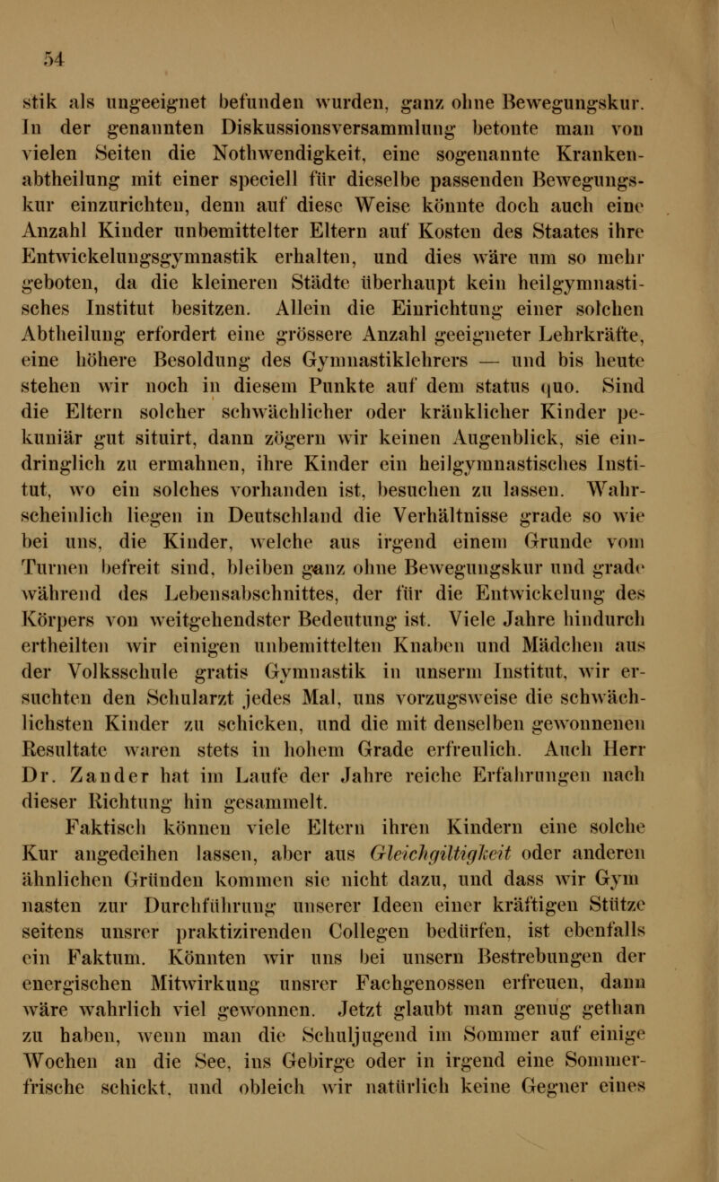 stik als ungeeignet befunden wurden, ganz ohne Bewegungskur. In der genannten Diskussionsversammlung betonte man von vielen Seiten die Nothwendigkeit, eine sogenannte Kranken- abtheilung mit einer speciell für dieselbe passenden Bewegungs- kur einzurichten, denn auf diese Weise könnte doch auch eine Anzahl Kinder unbemittelter Eltern auf Kosten des Staates ihre Entwickelungsgymnastik erhalten, und dies wäre um so mehr geboten, da die kleineren Städte überhaupt kein heilgymnasti- sches Institut besitzen. Allein die Einrichtung einer solchen Abtheilung erfordert eine grössere Anzahl geeigneter Lehrkräfte, eine höhere Besoldung des Gymnastiklehrers — und bis heute stehen wdr noch in diesem Punkte auf dem Status quo. Sind die Eltern solcher schwächlicher oder kränklicher Kinder pe- kuniär gut situirt, dann zögern wir keinen iVugenblick, sie ein- dringlich zu ermahnen, ihre Kinder ein heilgymnastisches Insti- tut, wo ein solches vorhanden ist, besuchen zu lassen. Wahr- scheinlich liegen in Deutschland die Verhältnisse grade so wie bei uns, die Kinder, welche aus irgend einem Grunde vom Turnen befreit sind, bleiben ganz ohne Bewegungskur und grade während des Lebensabschnittes, der für die Entwickelung des Körpers von weitgehendster Bedeutung ist. Viele Jahre hindurch ertheilten wir einigen unbemittelten Knaben und Mädchen aus der Volksschule gratis Gymnastik in unserm Institut, wir er- suchten den Schularzt jedes Mal, uns vorzugsweise die schwäch- lichsten Kinder zu schicken, und die mit denselben gewonnenen Resultate waren stets in hohem Grade erfreulich. Auch Herr Dr. Zander hat im Laufe der Jahre reiche Erfahrungen nach dieser Richtung hin gesammelt. Faktisch können viele Eltern ihren Kindern eine solche Kur angedeihen lassen, aber aus Gleichgiltiglceit oder anderen ähnlichen Gründen kommen sie nicht dazu, und dass wir Gvm nasten zur Durchführung unserer Ideen einer kräftigen Stütze seitens unsrer praktizirenden Collegen bedürfen, ist ebenfalls ein Faktum. Könnten wir uns bei unsern Bestrebungen der energischen Mitwirkung unsrer Fachgenossen erfreuen, dann wäre wahrlich viel gewonnen. Jetzt glaubt man genug gethan zu haben, wenn man die Schuljugend im Sommer auf einige Wochen an die See, ins Gebirge oder in irgend eine Sommer- frische schickt, und obleich wir natürlich keine Gegner eines