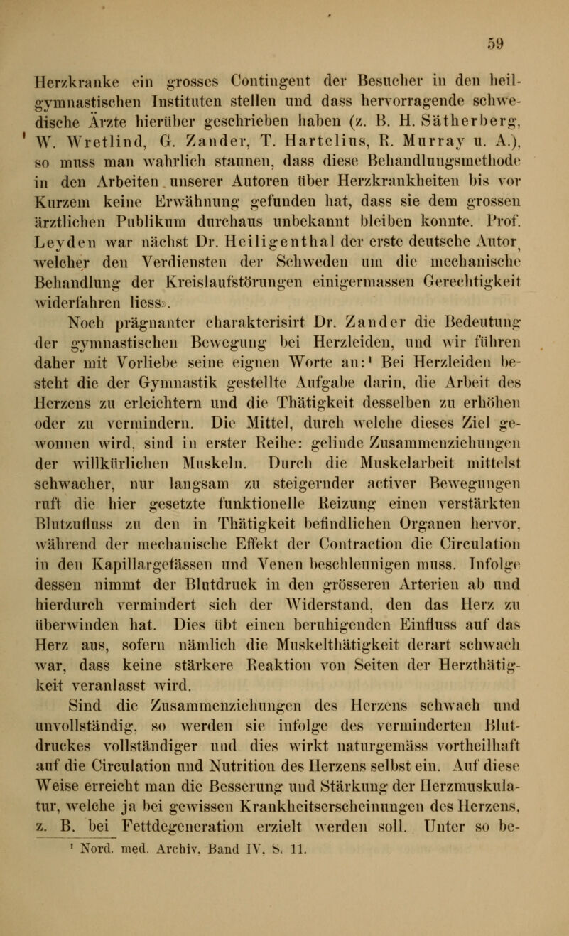 Herzkranke ein grosses Contingent der Besucher in den heil- gymnastischen Instituten stellen und dass hervorragende schwe- dische Ärzte hierüber geschrieben haben (z. B. H. Sätherberg, W. Wretlind, G. Zander, T. Hartelius, R. Murray u. A.), so muss man wahrlich staunen, dass diese Behandlungsmethode in den Arbeiten unserer Autoren über Herzkrankheiten bis vor Kurzem keine Erwähnung gefunden hat, dass sie dem grossen ärztlichen Publikum durchaus unbekannt bleiben konnte. Prof. Leyden war nächst Dr. Heiligenthal der erste deutsche Autor^ welcher den Verdiensten der Schweden um die mechanische Behandlung der Kreislaufstörungen einigermassen Gerechtigkeit widerfahren Hess». Noch prägnanter charakterisirt Dr. Zander die Bedeutung der gymnastischen Bewegung bei Herzleiden, und wir führen daher mit Vorliebe seine eignen Worte an:* Bei Herzleiden l)e- steht die der Gymnastik gestellte Aufgabe darin, die Arbeit des Herzens zu erleichtern und die Thätigkeit desselben zu erhöhen oder zu vermindern. Die Mittel, durch welche dieses Ziel ge- wonnen wird, sind in erster Reihe: gelinde Zusammenziehungen der willkürlichen Muskeln. Durch die Muskelarbeit mittelst schwacher, nur langsam zu steigernder activer Bewegungen ruft die hier gesetzte funktionelle Reizung einen verstärkten Blutzufiuss zu den in Thätigkeit befindlichen Organen hervor, während der mechanische Effekt der Contraction die Circulation in den Kapillargeiässen und Venen beschleunigen muss. Infolge dessen nimmt der Blutdruck in den grösseren Arterien ab und hierdurch vermindert sich der Widerstand, den das Herz zu überwinden hat. Dies übt einen beruhigenden Einfluss auf das Herz aus, sofern nämlich die Muskelthätigkeit derart schwach war, dass keine stärkere Reaktion von Seiten der Herzthätig- keit veranlasst wird. Sind die Zusammenziehungen des Herzens schwach und unvollständig, so werden sie infolge des verminderten Blut- druckes vollständiger und dies Avirkt naturgemäss vortheilhaft auf die Circulation und Nutrition des Herzens selbst ein. Auf diese Weise erreicht man die Besserung und Stärkung der Herzmuskula- tur, welche ja bei gewissen Krankheitserscheinungen des Herzens, z. B. bei Fettdegeneration erzielt werden soll. Unter so be- ^ Nord. med. Archiv. Band IV. S, 11.