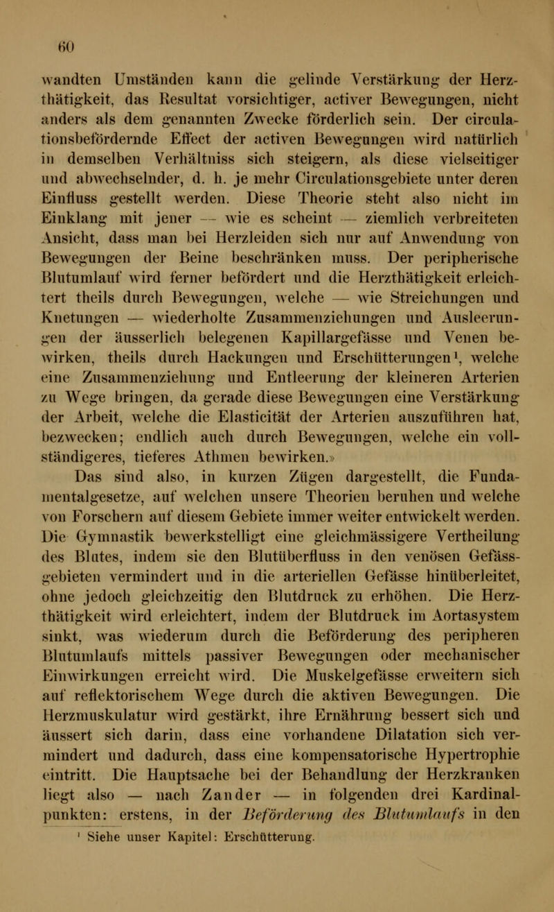 wandten Umständen kann die gelinde Verstärkung der Herz- thätigkeit, das Resultat vorsichtiger, activer Bewegungen, nicht anders als dem genannten Zwecke förderlich sein. Der circula- tionsbefördernde Effect der activen Bewegungen Avird natürlich in demselben Verhältniss sich steigern, als diese vielseitiger und abwechselnder, d. h. je mehr Circulationsgebiete unter deren Eintluss gestellt werden. Diese Theorie steht also nicht im Einklang mit jener — wie es scheint — ziemlich verbreiteten Ansicht, dass man bei Herzleiden sich nur auf Anwendung von Bewegungen der Beine beschränken muss. Der peripherische Blutumlauf wird ferner befördert und die Herzthätigkeit erleich- tert theils durch Bewegungen, Avelche — wie Streichungen und Knetungen — wiederholte Zusammenziehungen und Ausleerun- gen der äusserlich belegenen Kapillargefässe und Venen be- wirken, theils durch Hackungen und Erschütterungen i, welche eine Zusammenziehung und Entleerung der kleineren Arterien zu Wege bringen, da gerade diese Bewegungen eine Verstärkung der Arbeit, welche die Elasticität der Arterien auszuführen hat, bezwecken; endlich auch durch Bewegungen, welche ein voll- ständigeres, tieferes Athmen bewirken.» Das sind also, in kurzen Zügen dargestellt, die Funda- mentalgesetze, auf welchen unsere Theorien beruhen und welche von Forschern auf diesem Gebiete immer weiter entwickelt werden. Die Gymnastik bewerkstelligt eine gleichmässigere Vertheilung des Blutes, indem sie den Blutüberfluss in den venösen Gefäss- gebieten vermindert und in die arteriellen Gefässe hinüberleitet, ohne jedoch gleichzeitig den Blutdruck zu erhöhen. Die Herz- thätigkeit wird erleichtert, indem der Blutdruck im i^ortasystem sinkt, was wiederum durch die Beförderung des peripheren Blutumlaufs mittels passiver Bewegungen oder mechanischer Einwirkungen erreicht wird. Die Muskelgefässe erweitern sich auf reflektorischem Wege durch die aktiven Bewegungen. Die Herzmuskulatur wird gestärkt, ihre Ernährung bessert sich und äussert sich darin, dass eine vorhandene Dilatation sich ver- mindert und dadurch, dass eine kompensatorische Hypertrophie eintritt. Die Hauptsache bei der Behandlung der Herzkranken liegt also — nach Zander — in folgenden drei Kardinal- punkten: erstens, in der Beförderung des Bhihimlaufs in den ' Siehe unser Kapitel: Erschütterung.