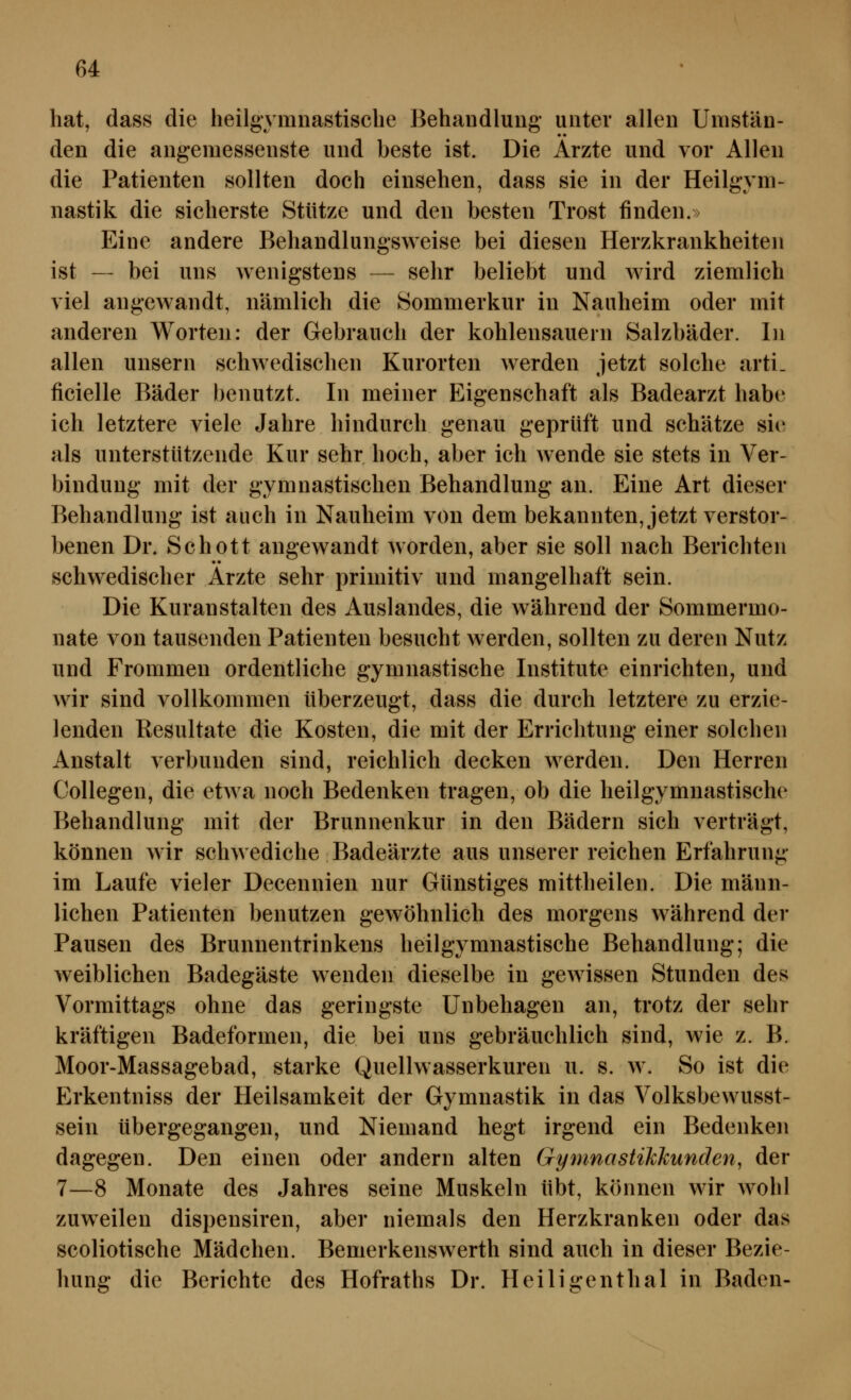 hat, dass die lieilgymnastisclie Behandlung- unter allen Umstän- den die angemessenste und beste ist. Die Arzte und vor Allen die Patienten sollten doch einsehen, dass sie in der Heilgym- nastik die sicherste Stütze und den besten Trost finden.» Eine andere Behandlungsweise bei diesen Herzkrankheiten ist — bei uns wenigstens — sehr beliebt und wird ziemlich viel angewandt, nämlich die Sommerkur in Nauheim oder mit anderen Worten: der Gebrauch der kohlensauern Salzbäder. In allen unsern schwedischen Kurorten werden jetzt solche arti. ficielle Bäder benutzt. In meiner Eigenschaft als Badearzt habe ich letztere viele Jahre hindurch genau geprüft und schätze sii^ als unterstützende Kur sehr hoch, aber ich wende sie stets in Ver- bindung mit der gymnastischen Behandlung an. Eine Art dieser Behandlung ist auch in Nauheim von dem bekannten, jetzt verstor- benen Dr. Schott angewandt worden, aber sie soll nach Berichten schwedischer Arzte sehr primitiv und mangelhaft sein. Die Kuranstalten des Auslandes, die während der Sommermo- nate von tausenden Patienten besucht werden, sollten zu deren Nutz und Frommen ordentliche gymnastische Institute einrichten, und wir sind vollkommen überzeugt, dass die durch letztere zu erzie- lenden Resultate die Kosten, die mit der Errichtung einer solchen Anstalt verbunden sind, reichlich decken werden. Den Herren Collegen, die etAva noch Bedenken tragen, ob die heilgymnastische Behandlung mit der Brunnenkur in den Bädern sich verträgt, können wir schwediche Badeärzte aus unserer reichen Erfahrung im Laufe vieler Decennien nur Günstiges mittheilen. Die männ- lichen Patienten benutzen gewöhnlich des morgens während der Pausen des Brunnentrinkens heilgymnastische Behandlung; die weiblichen Badegäste wenden dieselbe in gewissen Stunden des Vormittags ohne das geringste Unbehagen an, trotz der sehr kräftigen Badeformen, die bei uns gebräuchlich sind, wie z. B. Moor-Massagebad, starke Quellwasserkuren u. s. w. So ist die Erkentniss der Heilsamkeit der Gymnastik in das Volksbewusst- sein übergegangen, und Niemand hegt irgend ein Bedenken dagegen. Den einen oder andern alten Gymnastikkunden, der 7—8 Monate des Jahres seine Muskeln übt, können wir wohl zuweilen dispensiren, aber niemals den Herzkranken oder das scoliotische Mädchen. Bemerkenswerth sind auch in dieser Bezie- hung die Berichte des Hofraths Dr. Heiligenthal in Baden-