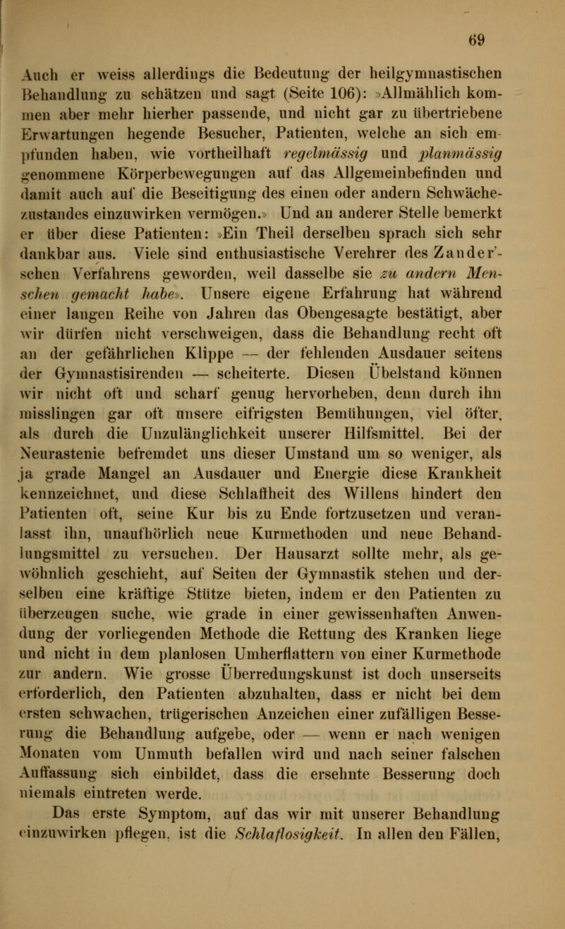 Auch er weiss allerdings die Bedeutung der heilgymnastischen Behandlung zu schätzen und sagt (Seite 106): »Allnaählich kom- men aber mehr hierher passende, und nicht gar zu übertriebene Erwartungen hegende Besucher, Patienten, welche an sich em pfunden haben, wie vortheilhaft regelmässig und planmässig genommene Körperbewegungen auf das Allgemeinbefinden und damit auch auf die Beseitigung des einen oder andern Schwäche- zustandes einzuwirken vermögen.» Und an anderer Stelle bemerkt er über diese Patienten: »Ein Theil derselben sprach sich sehr dankbar aus. Viele sind enthusiastische Verehrer des Zander'- schen Verfahrens geworden, weil dasselbe sie zu andern Men- schen gemacht habe». Unsere eigene Erfahrung hat während einer langen Reihe von Jahren das Obengesagte bestätigt, aber wir dürfen nicht verschweigen, dass die Behandlung recht oft an der gefährlichen Klippe — der fehlenden Ausdauer seitens der Gymnastisirenden — scheiterte. Diesen Ubelstand können wir nicht oft und scharf genug hervorheben, denn durch ihn misslingen gar oft unsere eifrigsten Bemühungen, viel öfter, als durch die Unzulänglichkeit unserer Hilfsmittel. Bei der Neurastenie befremdet uns dieser Umstand um so weniger, als ja grade Mangel an Ausdauer und Energie diese Krankheit kennzeichnet, und diese Schlaffheit des Willens hindert den Patienten oft, seine Kur bis zu Ende fortzusetzen und veran- lasst ihn, unaufhörlich neue Kurmethoden und neue Behand- lungsmittel zu versuchen. Der Hausarzt sollte mehr, als ge- wöhnlich geschieht, auf Seiten der Gymnastik stehen und der- selben eine kräftige Stütze bieten, indem er den Patienten zu überzeugen suche, wie grade in einer gewissenhaften Anwen- dung der vorliegenden Methode die Rettung des Kranken liege und nicht in dem planlosen Umherflattern von einer Kurmethode zur andern. Wie grosse Überredungskunst ist doch unserseits erforderlich, den Patienten abzuhalten, dass er nicht bei dem ersten schwachen, trügerischen Anzeichen einer zufälligen Besse- rung die Behandlung aufgebe, oder — wenn er nach wenigen Monaten vom Unmuth befallen wird und nach seiner falschen Auffassung sich einbildet, dass die ersehnte Besserung doch niemals eintreten werde. Das erste Symptom, auf das wir mit unserer Behandlung einzuwirken pflegen, ist die Schlaflosigkeit. In allen den Fällen,