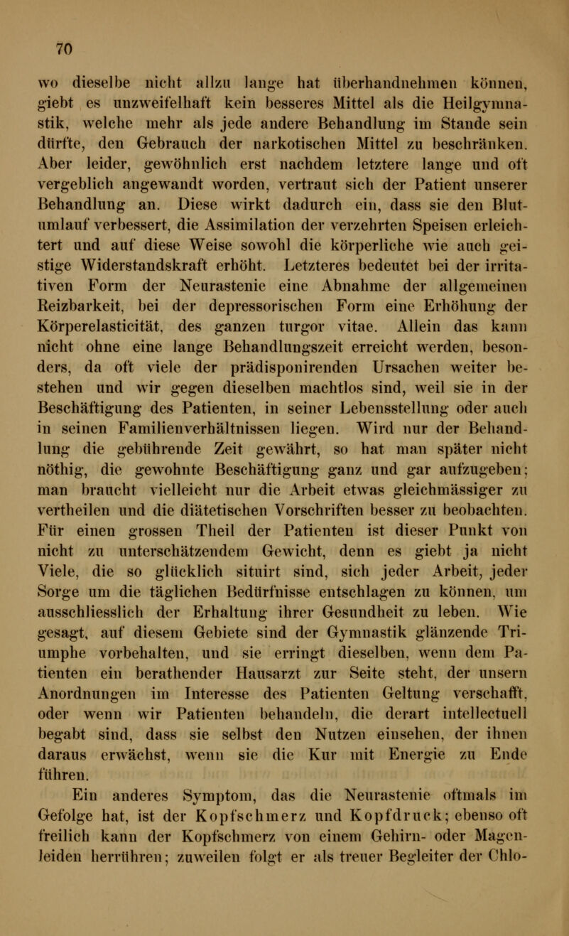 wo dieselbe nicht allzu lange hat überhandnehmen können, giebt es unzweifelhaft kein besseres Mittel als die Heilgymna- stik, welche mehr als jede andere Behandlung im Stande sein dürfte, den Gebrauch der narkotischen Mittel zu beschränken. Aber leider, gewöhnlich erst nachdem letztere lange und oft vergeblich angewandt worden, vertraut sich der Patient unserer Behandlung an. Diese wirkt dadurch ein, dass sie den Blut- umlauf verbessert, die Assimilation der verzehrten Speisen erleich- tert und auf diese Weise sowohl die körperliche wie auch gei- stige Widerstandskraft erhöht. Letzteres bedeutet bei der irrita- tiven Form der Neurastenie eine Abnahme der allgemeinen Reizbarkeit, bei der depressorischen Form eine Erhöhung der Körperelasticität, des ganzen turgor vitae. Allein das kann nicht ohne eine lange Behandlungszeit erreicht werden, beson- ders, da oft viele der prädisponirenden Ursachen weiter be- stehen und wir gegen dieselben machtlos sind, weil sie in der Beschäftigung des Patienten, in seiner Lebensstellung oder auch in seinen Familienverhältnissen liegen. Wird nur der Behand- lung die gebührende Zeit gewährt, so hat man später nicht nöthig, die gew^ohnte Beschäftigung ganz und gar aufzugeben; man braucht vielleicht nur die Arbeit etwas gleichmässiger zu vertheilen und die diätetischen Vorschriften besser zu beobachten. Für einen grossen Theil der Patienten ist dieser Punkt von nicht zu unterschätzendem Gewicht, denn es giebt ja nicht Viele, die so glücklich situirt sind, sich jeder Arbeit, jeder Sorge um die täglichen Bedürfnisse entschlagen zu können, um ausschliesslich der Erhaltung ihrer Gesundheit zu leben. Wie gesagt, auf diesem Gebiete sind der Gymnastik glänzende Tri- umphe vorbehalten, und sie erringt dieselben, wenn dem Pa- tienten ein berathender Hausarzt zur Seite steht, der unsern Anordnungen im Interesse des Patienten Geltung verschafft, oder wenn wir Patienten behandeln, die derart intellectuell begabt sind, dass sie selbst den Nutzen einsehen, der ihnen daraus erwächst, wenn sie die Kur mit Energie zu Ende führen. Ein anderes Symptom, das die Neurastenie oftmals im Gefolge hat, ist der Kopfschmerz und Kopfdruck; ebenso oft freilich kann der Kopfschmerz von einem Gehirn- oder Magen- leiden herrühren; zuweilen folgt er als treuer Begleiter der Chlo-