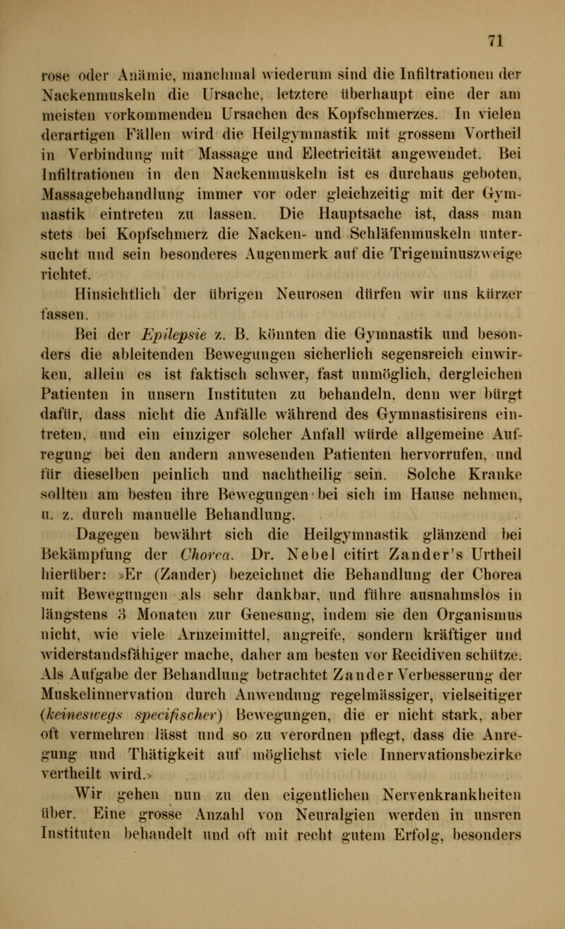 rose oder Anämie, mancliiiial wiederum sind die Infiltrationen der Nackenmuskeln die Ursache, letztere überhaupt eine der am meisten vorkommenden Ursachen des Kopfschmerzes. In vielen derartigen Fällen wird die Heilgymnastik mit grossem Vortheil in Verbindung mit Massage und Electricität angewendet. Bei Infiltrationen in den Nackenmuskeln ist es durchaus geboten, Massagebehandlung immer vor oder gleichzeitig mit der Gym- nastik eintreten zu lassen. Die Hauptsache ist, dass man stets bei Kopfschmerz die Nacken- und Schläfenmuskeln unter- sucht und sein besonderes Augenmerk auf die Trigeminuszw eige richtet. Hinsichtlich der übrigen Neurosen dürfen wir uns kürzer fassen. Bei der Epilepsie z. B. könnten die Gymnastik und beson- ders die ableitenden Bewegungen sicherlich segensreich einwir- ken, allein es ist faktisch schwer, fast unmöglich, dergleichen Patienten in unsern Instituten zu behandeln, denn wer bürgt dafür, dass nicht die Anfälle W'ährend des Gymnastisirens ein- treten, und ein einziger solcher Anfall würde allgemeine Auf- regung bei den andern anwesenden Patienten hervorrufen, und für dieselben peinlich und nachtheilig sein. Solche Kranke sollten am besten ihre Bew egungen' bei sich im Hause nehmen, u. z. durch manuelle Behandlung. Dagegen bewährt sich die Heilgymnastik glänzend bei Bekämpfung der Chorea. Dr. Nebel citirt Zander's Urtheil hierüber: »Er (Zander) bezeichnet die Behandlung der Chorea mit Bewegungen als sehr dankbar, und führe ausnahmslos in längstens o Monaten zur Genesung, indem sie den Organismus nicht, wie viele Arnzeimittel, angreife, sondern kräftiger und Aviderstandsfähiger mache, daher am besten vor Recidiven schütze. Als Aufgabe der Behandlung betrachtet Zander Verbesserung der Muskelinnervation durch Anwendung regelmässiger, vielseitiger {keineswegs specifiseher) Bewegungen, die er nicht stark, aber oft vermehren lässt und so zu verordnen pflegt, dass die iVnre- gung und Thätigkeit auf möglichst viele Innervationsbezirke vertheilt wird.» Wir gehen nun zu den eigentlichen Nervenkrankheiten über. Eine grosse Anzahl von Neuralgien werden in unsren Instituten behandelt und oft mit recht gutem Erfolg, besonders