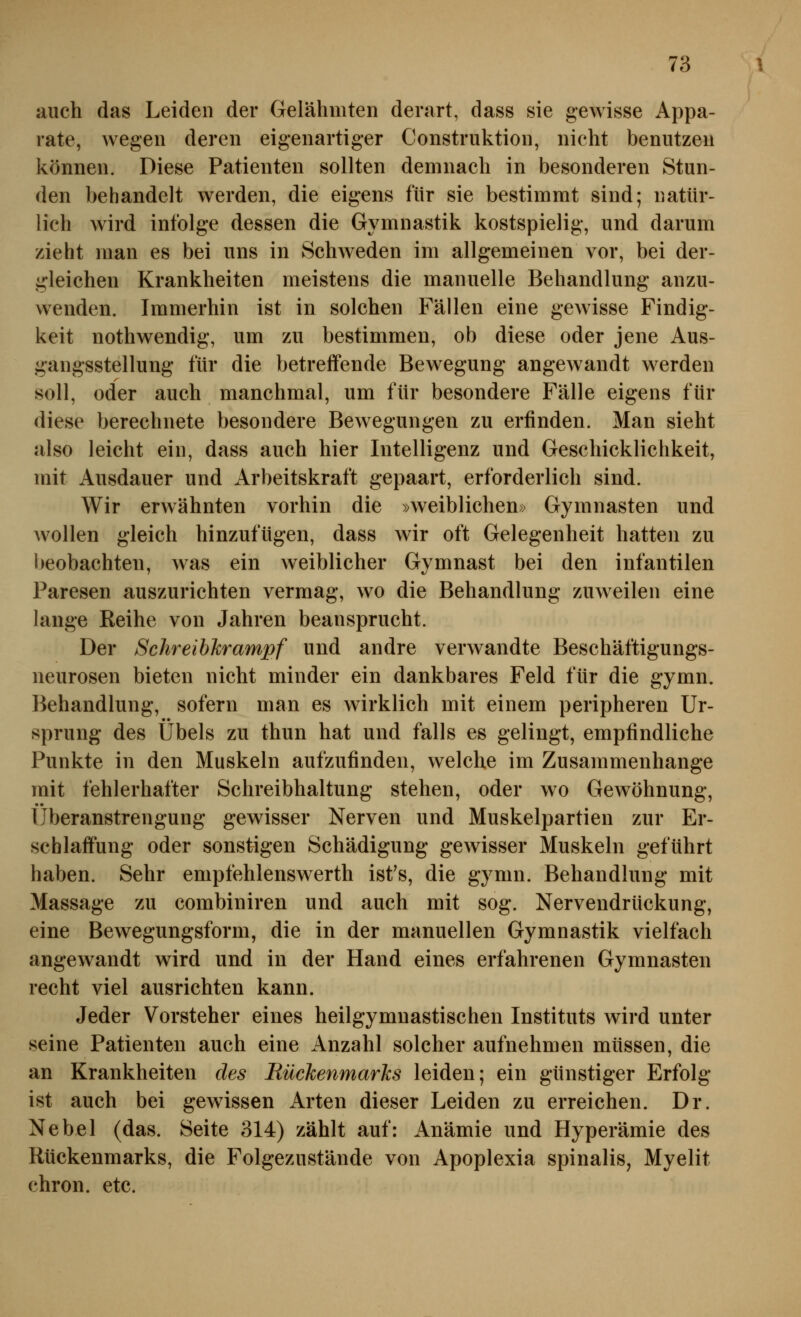 auch das Leiden der Gelähmten derart, dass sie gewisse Appa- rate, wegen deren eigenartiger Construktion, nicht benutzen können. Diese Patienten sollten demnach in besonderen Stun- den behandelt werden, die eigens für sie bestimmt sind; natür- lich wird infolge dessen die Gymnastik kostspielig, und darum zieht man es bei uns in Schweden im allgemeinen vor, bei der- gleichen Krankheiten meistens die manuelle Behandlung anzu- w^enden. Immerhin ist in solchen Fällen eine gewisse Findig- keit nothwendig, um zu bestimmen, ob diese oder jene Aus- gangsstellung für die betreffende Bewegung angewandt werden soll, oder auch manchmal, um für besondere Fälle eigens für diese berechnete besondere Bewegungen zu erfinden. Man sieht also leicht ein, dass auch hier Intelligenz und Geschicklichkeit, mit Ausdauer und Arbeitskraft gepaart, erforderlich sind. Wir erwähnten vorhin die »weiblichen» Gymnasten und wollen gleich hinzufügen, dass wir oft Gelegenheit hatten zu beobachten, was ein weiblicher Gvmnast bei den infantilen Paresen auszurichten vermag, wo die Behandlung zuweilen eine lange Reihe von Jahren beansprucht. Der SchreihTirampf und andre verwandte Beschäftigungs- neurosen bieten nicht minder ein dankbares Feld für die gymn. Behandlung, sofern man es wirklich mit einem peripheren Ur- sprung des Übels zu thun hat und falls es gelingt, empfindliche Punkte in den Muskeln aufzufinden, welche im Zusammenhange mit fehlerhafter Schreibhaltung stehen, oder wo Gewöhnung, Überanstrengung gewisser Nerven und Muskelpartien zur Er- schlaffung oder sonstigen Schädigung gewisser Muskeln geführt haben. Sehr empfehlenswerth ist's, die gymn. Behandlung mit Massage zu combiniren und auch mit sog. Nervendrückung, eine Bewegungsform, die in der manuellen Gymnastik vielfach angewandt wird und in der Hand eines erfahrenen Gymnasten recht viel ausrichten kann. Jeder Vorsteher eines heilgymuastischen Instituts wird unter seine Patienten auch eine Anzahl solcher aufnehmen müssen, die an Krankheiten des Rückenmarks leiden; ein günstiger Erfolg ist auch bei gewissen Arten dieser Leiden zu erreichen. Dr. Nebel (das. Seite 314) zählt auf: Anämie und Hyperämie des Rückenmarks, die Folgezustände von Apoplexia spinalis, Myelit chron. etc.