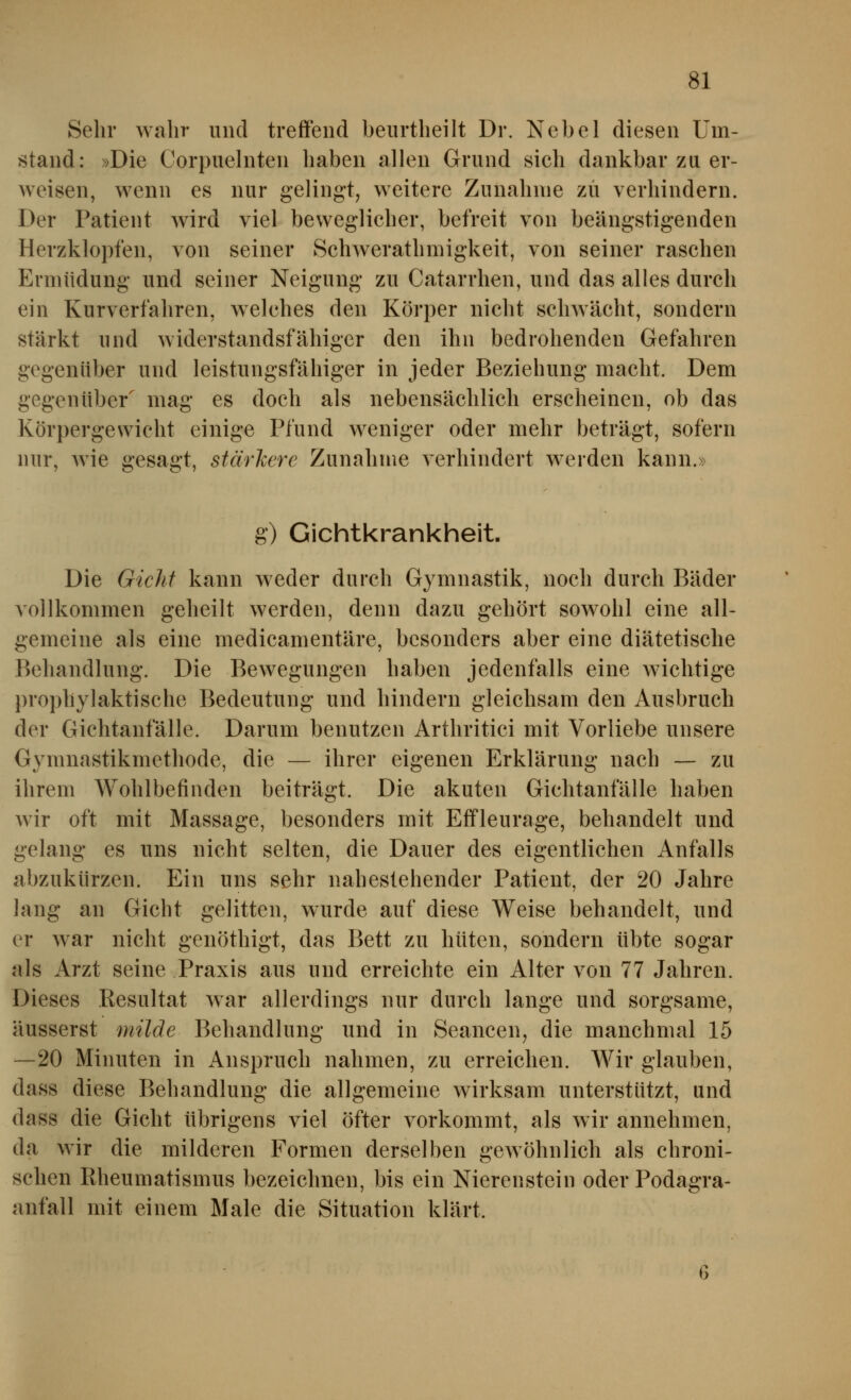 Sehr wahr und treffend beurtheilt Dr. Nebel diesen Um- stand: »Die Corpuelnten haben allen Grund sich dankbar zu er- weisen, wenn es nur gelingt, weitere Zunahme zu verhindern. Der Patient wird viel beweglicher, befreit von beängstigenden Herzklopfen, von seiner Schwerathmigkeit, von seiner raschen Ermüdung und seiner Neigung zu Catarrhen, und das alles durch ein Kurverfahren, welches den Körper nicht schwächt, sondern stärkt und widerstandsfähiger den ihn bedrohenden Gefahren gegenüber und leistungsfähiger in jeder Beziehung macht. Dem gegenüber mag es doch als nebensächlich erscheinen, ob das Körpergewicht einige Pfund weniger oder mehr beträgt, sofern nur, wie gesagt, stärkere Zunahme verhindert werden kann.» g) Gichtkrankheit. Die Gichf kann weder durch Gymnastik, noch durch Bäder vollkommen geheilt werden, denn dazu gehört sowohl eine all- gemeine als eine medicamentäre, besonders aber eine diätetische Behandlung. Die Bewegungen haben jedenfalls eine wichtige prophylaktische Bedeutung und hindern gleichsam den Ausbruch der Gichtanfälle. Darum benutzen Arthritici mit Vorliebe unsere Gymnastikmethode, die — ihrer eigenen Erklärung nach — zu ihrem Wohlbefinden beiträgt. Die akuten Gichtanfälle haben wir oft mit Massage, besonders mit Effleurage, behandelt und gelang es uns nicht selten, die Dauer des eigentlichen Anfalls abzukürzen. Ein uns sehr nahestehender Patient, der 20 Jahre lang an Gicht gelitten, wurde auf diese Weise behandelt, und er war nicht genöthigt, das Bett zu hüten, sondern übte sogar als Arzt seine Praxis aus und erreichte ein Alter von 77 Jahren. Dieses Resultat war allerdings nur durch lange und sorgsame, äusserst milde Behandlung und in Seancen^ die manchmal 15 —20 Minuten in Anspruch nahmen, zu erreichen. Wir glauben, dass diese Behandlung die allgemeine wirksam unterstützt, und dass die Gicht übrigens viel öfter vorkommt, als wir annehmen, da wir die milderen Formen derselben gewöhnlich als chroni- schen Rheumatismus bezeichnen, bis ein Nierenstein oder Podagra- anfall mit einem Male die Situation klärt.