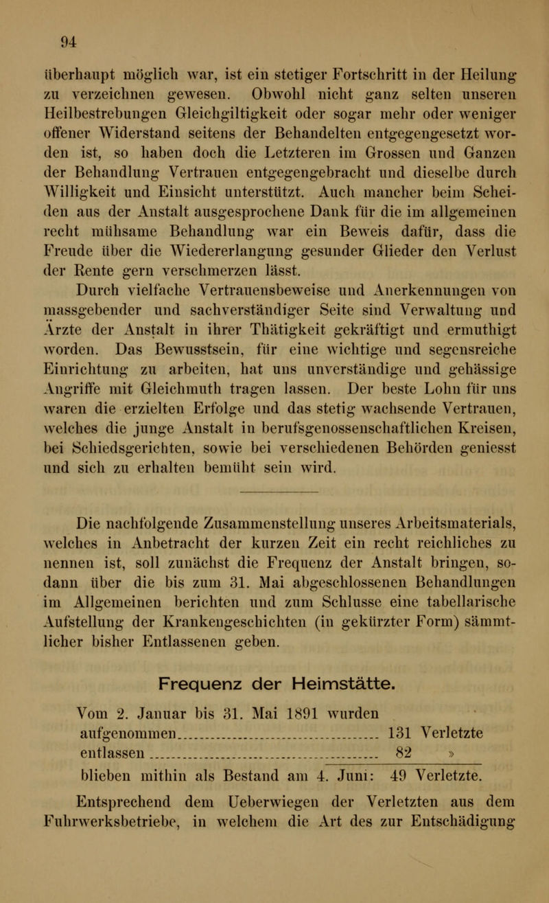 überhaupt möglich war, ist ein stetiger Fortschritt in der Heilung zu verzeichnen gewesen. Obwohl nicht ganz selten unseren Heilbestrebungen Gleichgiltigkeit oder sogar mehr oder weniger offener Widerstand seitens der Behandelten entgegengesetzt w^or- den ist, so haben doch die Letzteren im Grossen und Ganzen der Behandlung Vertrauen entgegengebracht und dieselbe durch Willigkeit und Einsicht unterstützt. Auch mancher beim Schei- den aus der Anstalt ausgesprochene Dank für die im allgemeinen recht mühsame Behandlung war ein Beweis dafür, dass die Freude über die Wiedererlangung gesunder Glieder den Verlust der Rente gern verschmerzen lässt. Durch vielfache Vertrauensbeweise und Anerkennungen von massgebender und sachverständiger Seite sind Verwaltung und Arzte der Anstalt in ihrer Thätigkeit gekräftigt und ermuthigt worden. Das Bewusstsein, für eine wichtige und segensreiche Einrichtung zu arbeiten, hat uns unverständige und gehässige Angriffe mit Gleichmuth tragen lassen. Der beste Lohn für uns waren die erzielten Erfolge und das stetig wachsende Vertrauen, welches die junge Anstalt in berufsgenossenschaftlichen Kreisen, bei Schiedsgerichten, sowie bei verschiedenen Behörden geniesst und sich zu erhalten bemüht sein wird. Die nachfolgende Zusammenstellung unseres Arbeitsmaterials, w^elches in Anbetracht der kurzen Zeit ein recht reichliches zu nennen ist, soll zunächst die Frequenz der Anstalt bringen, so- dann über die bis zum 31. Mai abgeschlossenen Behandlungen im Allgemeinen berichten und zum Schlüsse eine tabellarische Aufstellung der Krankengeschichten (in gekürzter Form) sämmt- licher bisher Entlassenen geben. Frequenz der Helmstätte. Vom 2. Januar bis 31. Mai 1891 wurden aufgenommen 131 Verletzte entlassen 82 » blieben mithin als Bestand am 4. Juni: 49 Verletzte. Entsprechend dem Ueberwiegen der Verletzten aus dem Fuhrwerksbetriebe, in welchem die Art des zur Entschädigung