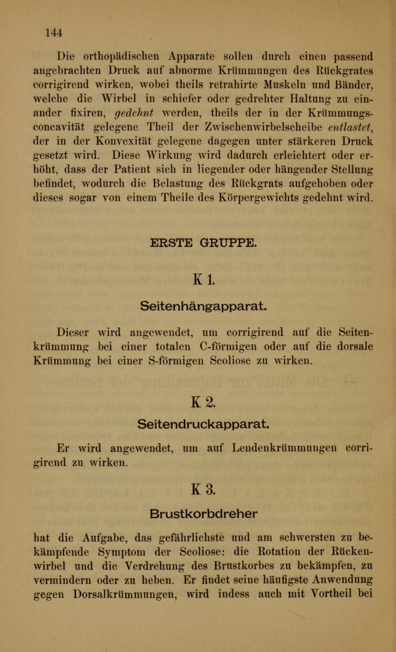 Die orthopädischen Apparate sollen durch einen passend angebrachten Druck auf abnorme Krümmungen des Rückgrates corrigirend wirken, wobei theils retrahirte Muskeln und Bänder, welche die Wirbel in schiefer oder gedrehter Haltung zu ein- ander fixiren, gedehnt werden, theils der in der Krümmungs- concavität gelegene Theil der Zwischenwirbelscheibe entlastet^ der in der Konvexität gelegene dagegen unter stärkeren Druck gesetzt wird. Diese Wirkung wird dadurch erleichtert oder er- höht, dass der Patient sich in liegender oder hängender Stellung befindet, wodurch die Belastung des Rückgrats aufgehoben oder dieses sogar von einem Theile des Körpergewichts gedehnt wird. ERSTE GRUPPE. Kl. Seitenhängapparat. Dieser wird angewendet, um corrigirend auf die Seiten- krümmung bei einer totalen C-förmigen oder auf die dorsale Krümmung bei einer S-förmigen Scoliose zu wirken. K2. Seitendruckapparat. Er wird angewendet, um auf Lendenkrümmungen corri- girend zu wirken. K3. Brustkorbdreher hat die Aufgabe, das gefahrlichste und am schwersten zu be- kämpfende Symptom der Scoliose: die Rotation der Rücken- wirbel und die Verdrehung des Brustkorbes zu bekämpfen, zu vermindern oder zu heben. Er findet seine häufigste Anwendung gegen Dorsalkrümmungen, wird indess auch mit Vortheil bei