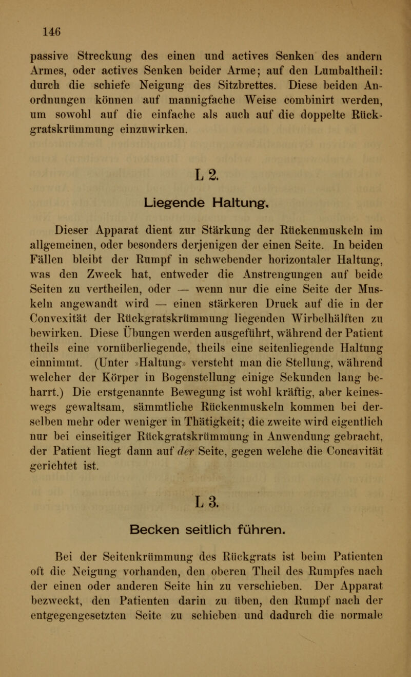 passive Streckung des einen und actives Senken des andern Armes, oder actives Senken beider Arme; auf den Lumbaltheil: durch die schiefe Neigung des Sitzbrettes. Diese beiden An- ordnungen können auf mannigfache Weise combinirt werden, um sowohl auf die einfache als auch auf die doppelte Rück- gratskrümmung einzuwirken. L2. Liegende Haltung, Dieser Apparat dient zur Stärkung der Rückenmuskeln im allgemeinen, oder besonders derjenigen der einen Seite. In beiden Fällen bleibt der Rumpf in schwebender horizontaler Haltung, was den Zweck hat, entweder die Anstrengungen auf beide Seiten zu vertheilen, oder — wenn nur die eine Seite der Mus- keln angewandt wird — einen stärkeren Druck auf die in der Convexität der Rückgratskrümmung liegenden Wirbelhälften zu bewirken. Diese Übungen werden ausgeführt, während der Patient theils eine vornüberliegende, theils eine seitenliegende Haltung einnimmt. (Unter »Haltung» versteht man die Stellung, während welcher der Körper in Bogenstellung einige Sekunden lang be- harrt.) Die erstgenannte Bewegung ist wohl kräftig, aber keines- wegs gewaltsam, sämmtliche Rückenmuskeln kommen bei der- selben mehr oder weniger in Thätigkeit; die zweite wird eigentlich nur bei einseitiger Rückgratskrümmung in Anwendung gebracht, der Patient liegt dann auf der Seite, gegen welche die Concavität gerichtet ist. L3. Becken seitlich führen. Bei der Seitenkrümmung des Rückgrats ist beim Patienten oft die Neigung vorhanden, den oberen Theil des Rumpfes nach der einen oder anderen Seite hin zu verschieben. Der Apparat bezweckt, den Patienten darin zu üben, den Rumpf nach der entgegengesetzten Seite zu schieben und dadurch die normale