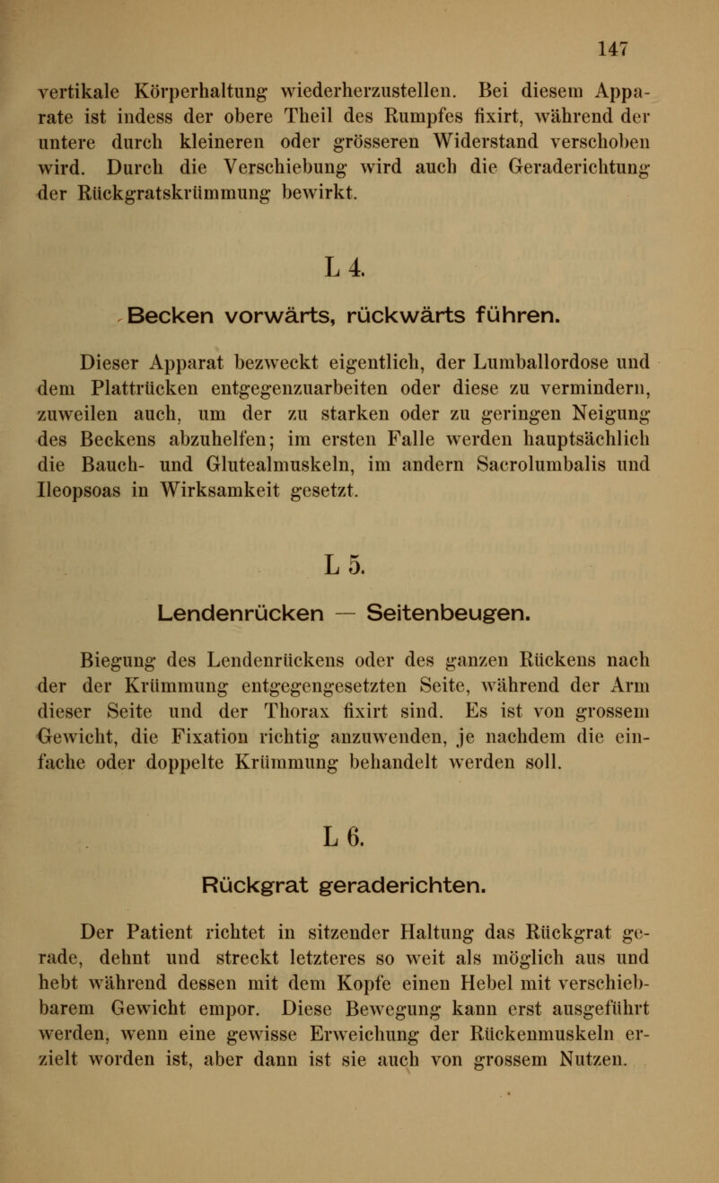 vertikale Körperhaltung wiederherzustellen. Bei diesem Appa- rate ist indess der obere Theil des Rumpfes fixirt, während der untere durch kleineren oder grösseren Widerstand verschoben wird. Durch die Verschiebung wird auch die Geraderichtung der Rückgratskrümmung bewirkt. L4. .Becken vorwärts, rückwärts führen. Dieser Apparat bezweckt eigentlich, der Lumballordose und dem Plattrücken entgegenzuarbeiten oder diese zu vermindern, zuweilen auch, um der zu starken oder zu geringen Neigung des Beckens abzuhelfen; im ersten Falle werden hauptsächlich die Bauch- und Glutealmuskeln, im andern Sacrolumbalis und Ileopsoas in Wirksamkeit gesetzt. L 5. Lendenrücken — Seitenbeugen. Biegung des Lendenrückens oder des ganzen Rückens nach der der Krümmung entgegengesetzten Seite, während der Arm dieser Seite und der Thorax fixirt sind. Es ist von grossem Gewicht, die Fixation richtig anzuwenden, je nachdem die ein- fache oder doppelte Krümmung behandelt werden soll. L6. Rückgrat geraderichten. Der Patient richtet in sitzender Haltung das Rückgrat ge- rade, dehnt und streckt letzteres so weit als möglich aus und hebt während dessen mit dem Kopfe einen Hebel mit verschieb- barem Gewicht empor. Diese Bewegung kann erst ausgeführt werden, wenn eine gewisse Erweichung der Rückenmuskeln er- zielt worden ist, aber dann ist sie auch von grossem Nutzen.