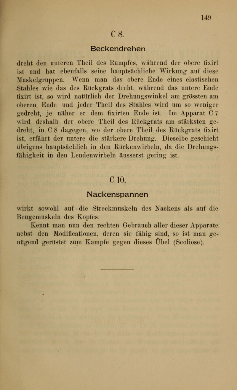 C8. Beckendrehen dreht den unteren Theil des Rumpfes, während der obere fixirt ist und hat ebenfalls seine hauptsächliche Wirkung auf diese Muskelgruppen. Wenn man das obere Ende eines elastischen Stahles wie das des Rückgrats dreht, während das untere Ende fixirt ist, so wird natürlich der Drehungswinkel am grössten am oberen, Ende und jeder Theil des Stahles wird um so weniger gedreht, je näher er dem fixirten Ende ist. Im Apparat C 7 wird deshalb der obere Theil des Rückgrats am stärksten ge- dreht, in G 8 dagegen, w^o der obere Theil des Rückgrats fixirt ist, erfährt der untere die stärkere Drehung. Dieselbe geschieht übrigens hauptsächlich in den Rückenwirbeln, da die Drehungs- fähigkeit in den Lendenwirbeln äusserst gering ist. CIO. Nackenspannen wirkt sowohl auf die Streckmuskeln des Nackens als auf die Beugemuskeln des Kopfes. Kennt man nun den rechten Gebrauch aller dieser Apparate nebst den Modificationen, deren sie fähig sind, so ist man ge- nügend gerüstet zum Kampfe gegen dieses Übel (Scoliose).