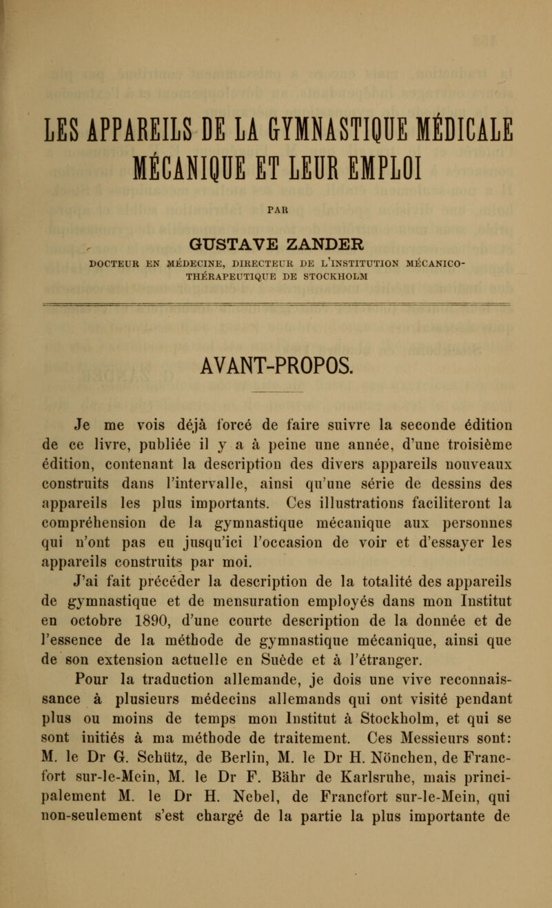 LES APPAREILS DE LA GYMNASTIQÜE MtDICAlE MECANIQÜE ET LEÜR EMPLOI PAR GUSTAVE ZANDER DOCTEUR EN MEDECINE, DIRECTEUR DE l'iNSTITUTION MECANICO- THERAPEUTIQUE DE STOCKHOLM AVANT-PROPOS. Je me vois dejä force de faire suivre la seeonde Edition de ce livre, publice il y a ä peine une annee, d'une troisi^me edition, contenant la description des divers appareils nouveaux construits dans rintervalle, ainsi qu'une serie de dessins des appareils les plus importants. Ces illustrations faciliteroiit la comprehension de la gymnastique mecanique aux personnes qui n'ont pas eu jusqu'ici roccasion de voir et d'essayer les appareils construits par moi. J'ai fait preceder la description de la totalite des appareils de gymnastique et de mensuration employes dans mon Institut en octobre 1890, d'une courte description de la donnee et de Tessence de la methode de gymnastique mecanique, ainsi que de son extension actuelle en Su6de et ä Tetranger. Pour la traduction allemande, je dois une vive reconnais- sance ä plusieurs medecins allemands qui ont visite pendant plus ou moins de temps mon Institut ä Stockholm, et qui se sont inities ä ma methode de traitement. Ces Messieurs sont: M. le Dr G. Schütz, de Berlin, M. le Dr H. Nönchen, de Franc- fort sur-le-Mein, M. le Dr F. Bahr de Karlsruhe, mais princi- palement M. le Dr H. Nebel, de Francfort sur-le-Mein, qui non-seulement s'est Charge de la partie la plus importante de